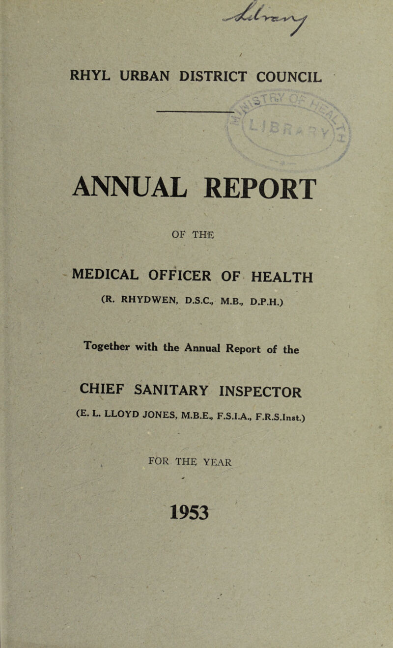 RHYL URBAN DISTRICT COUNCIL ^ ^ ^ >--■» :/ * C ' * • — ANNUAL REPORT OF THE MEDICAL OFFICER OF HEALTH (R. RHYDWEN, D.S.C., M.B., D.P.H.) / Together with the Annual Report of the CHIEF SANITARY INSPECTOR (E. L. LLOYD JONES, M.B.E, F.S.I.A, F.R.S.Inst.) FOR THE YEAR / 1953