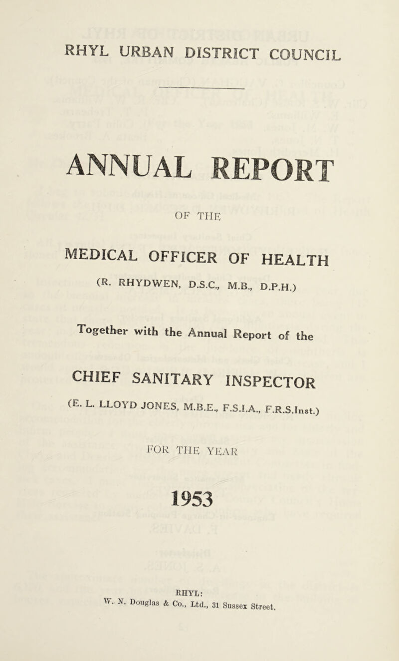 ANNUAL REPORT OF THE MEDICAL OFFICER OF HEALTH (R. RHYDWEN, D.S.C., M.R., D.P.H.) Together with the Annual Report of the CHIEF SANITARY INSPECTOR (E. L. LLOYD JONES, M.B.E., F.S.I.A., F.R.S.Inst.) FOR THE YEAR 1953 RHYL: W. N. Douglas & Co., Ltd., 31 Sussex Street.