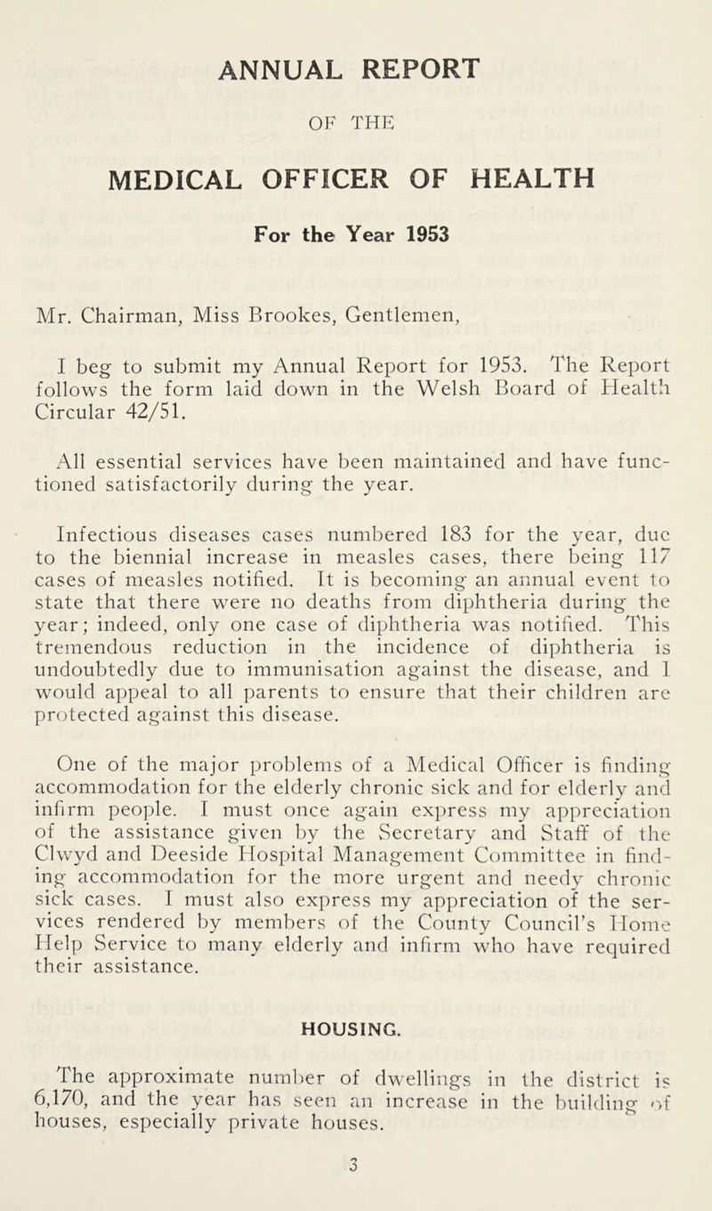 ANNUAL REPORT OF THE MEDICAL OFFICER OF HEALTH For the Year 1953 Mr. Chairman, Miss Brookes, Gentlemen, I beg to submit my Annual Report for 1953. The Report follows the form laid clown in the Welsh Board of Health Circular 42/51. All essential services have been maintained and have func- tioned satisfactorily during the year. Infectious diseases cases numbered 183 for the year, due to the biennial increase in measles cases, there being 117 cases of measles notified. It is becoming an annual event to state that there were no deaths from diphtheria during the year; indeed, only one case of diphtheria was notified. This tremendous reduction in the incidence of diphtheria is undoubtedly due to immunisation against the disease, and 1 would appeal to all parents to ensure that their children are protected against this disease. One of the major problems of a Medical Officer is finding accommodation for the elderly chronic sick and for elderly and infirm people. I must once again express my appreciation of the assistance given by the Secretary and Staff of the Clwyd and Deeside Hospital Management Committee in find- ing accommodation for the more urgent and needy chronic sick cases. I must also express my appreciation of the ser- vices rendered by members of the County Council’s Home Help Service to many elderly and infirm who have required their assistance. HOUSING. The approximate number of dwellings in the district is 6,170, and the year has seen an increase in the building of houses, especially private houses.