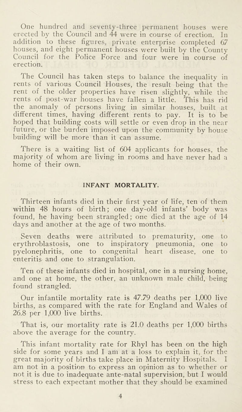 One hundred and seventy-three permanent houses were erected by the Council and 44 were in course of erection. In addition to these figures, private enterprise completed 67 houses, and eight permanent houses were built by the County Council for the Police Force and four were in course of erection. The Council has taken steps to balance the inequality in rents of various Council Houses, the result being that the rent of the older properties have risen slightly, while the rents of post-war houses have fallen a little. This has rid the anomaly of persons living in similar houses, built at different times, having different rents to pay. It is to be hoped that building costs will settle or even drop in the near future, or the burden imposed upon the community by house building will be more than it can assume. There is a waiting list of 604 applicants for houses, the majority of whom are living in rooms and have never had a home of their own. INFANT MORTALITY. Thirteen infants died in their first year of life, ten of them within 48 hours of birth; one day-old infants’ body was found, he having been strangled; one died at the age of 14 days and another at the age of two months. Seven deaths were attributed to prematurity, one to erythroblastosis, one to inspiratory pneumonia, one to pyelonephritis, one to congenital heart disease, one to enteritis and one to strangulation. Ten of these infants died in hospital, one in a nursing home, and one at home, the other, an unknown male child, being found strangled. Our infantile mortality rate is 47.79 deaths per 1,000 live births, as compared with the rate for England and Wales of 26.8 per 1,000 live births. That is, our mortality rate is 21.0 deaths per 1,000 births above the average for the country. This infant mortality rate for Rhyl has been on the high side for some years and I am at a loss to explain it, for the great majority of births take place in Maternity Hospitals. I am not in a position to express an opinion as to whether or not it is due to inadequate ante-natal supervision, but I would stress to each expectant mother that they should be examined