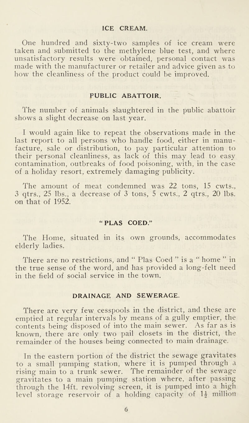 ICE CREAM. One hundred and sixty-two samples of ice cream were taken and submitted to the methylene blue test, and where unsatisfactory results were obtained, personal contact was made with the manufacturer or retailer and advice given as to how the cleanliness of the product could be improved. PUBLIC ABATTOIR. The number of animals slaughtered in the public abattoir shows a slight decrease on last year. I would again like to repeat the observations made in the last report to all persons who handle food, either in manu- facture, sale or distribution, to pay particular attention to their personal cleanliness, as lack of this may lead to easy contamination, outbreaks of food poisoning, with, in the case of a holiday resort, extremely damaging publicity. The amount of meat condemned was 22 tons, 15 cwts., 3 qtrs., 25 lbs., a decrease of 3 tons, 5 cwts., 2 qtrs., 20 lbs. on that of 1952. “PLAS COED.” The Home, situated in its own grounds, accommodates elderly ladies. There are no restrictions, and “ Plas Coed ” is a “ home ” in the true sense of the word, and has provided a long-felt need in the held of social service in the town. DRAINAGE AND SEWERAGE. There are very few cesspools in the district, and these are emptied at regular intervals by means of a gully emptier, the contents being disposed of into the main sewer. As far as is known, there are only two pail closets in the district, the remainder of the houses being connected to main drainage. In the eastern portion of the district the sewage gravitates to a small pumping station, where it is pumped through a rising main to a trunk sewer. The remainder of the sewage gravitates to a main pumping station where, after passing through the 14ft. revolving screen, it is pumped into a high level storage reservoir of a holding capacity of 14 million