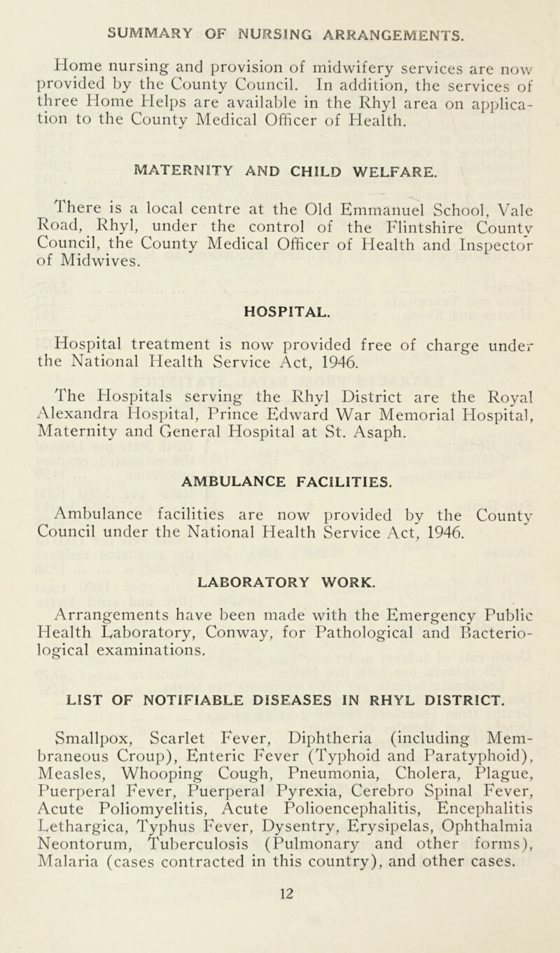 SUMMARY OF NURSING ARRANGEMENTS. Home nursing and provision of midwifery services are now provided by the County Council. In addition, the services of three Home Helps are available in the Rhyl area on applica- tion to the County Medical Officer of Health. MATERNITY AND CHILD WELFARE. I here is a local centre at the Old Emmanuel School, Vale Road, Rhyl, under the control of the Flintshire Countv Council, the County Medical Officer of Health and Inspector of Midwives. HOSPITAL. Hospital treatment is now provided free of charge under the National Health Service Act, 1946. The Hospitals serving the Rhyl District are the Royal Alexandra Hospital, Prince Edward War Memorial Hospital, Maternity and General Hospital at St. Asaph. AMBULANCE FACILITIES. Ambulance facilities are now provided by the County Council under the National Health Service Act, 1946. LABORATORY WORK. Arrangements have been made with the Emergency Public Health Laboratory, Conway, for Pathological and Bacterio- logical examinations. LIST OF NOTIFIABLE DISEASES IN RHYL DISTRICT. Smallpox, Scarlet Fever, Diphtheria (including Mem- braneous Croup), Enteric Fever (Typhoid and Paratyphoid), Measles, Whooping Cough, Pneumonia, Cholera, Plague, Puerperal Fever, Puerperal Pyrexia, Cerebro Spinal Fever, Acute Poliomyelitis, Acute Polioencephalitis, Encephalitis Lethargica, Typhus Fever, Dysentry, Erysipelas, Ophthalmia Neontorum, Tuberculosis (Pulmonary and other forms), Malaria (cases contracted in this country), and other cases.