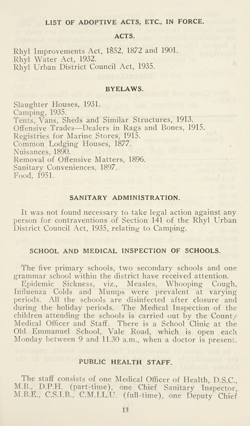 LIST OF ADOPTIVE ACTS, ETC., IN FORCE. ACTS. Rhyl Improvements Act, 1852, 1872 and 1901. Rhyl Water Act, 1932. Rhyl Urban District Council Act, 1935. BYELAWS. Slaughter Houses, 1931. Camping, 1935. Tents, Vans, Sheds and Similar Structures, 1913. Offensive Trades—Dealers in Rags and Bones, 1915. Registries for Marine Stores, 1915. Common Dodging Houses, 1877. Nuisances, 1890. Removal of Offensive Matters, 1896. Sanitary Conveniences, 1897. Food, 1951. SANITARY ADMINISTRATION. It was not found necessary to take legal action against any person for contraventions of Section 141 of the Rhyl Urban District Council Act, 1935, relating to Camping. SCHOOL AND MEDICAL INSPECTION OF SCHOOLS. The five primary schools, two secondary schools and one grammar school within the district have received attention. Epidemic Sickness, viz., Measles, Whooping Cough, Influenza Colds and Mumps were prevalent at varying periods. All the schools are disinfected after closure and during the holiday periods. The Medical Inspection of the children attending the schools is carried out by the Count/ Medical Officer and Staff. There is a School Clinic at the Old Emmanuel School, Vale Road, which is open each Monday between 9 and 11.30 a.m., when a doctor is present. PUBLIC HEALTH STAFF. The staff consists of one Medical Officer of Health, D.S.C., M.B., D.P.H. (part-time), one Chief Sanitary Inspector, M.B.E., C.S.I.B., C.M.I.U.U. (full-time), one Deputy Chief