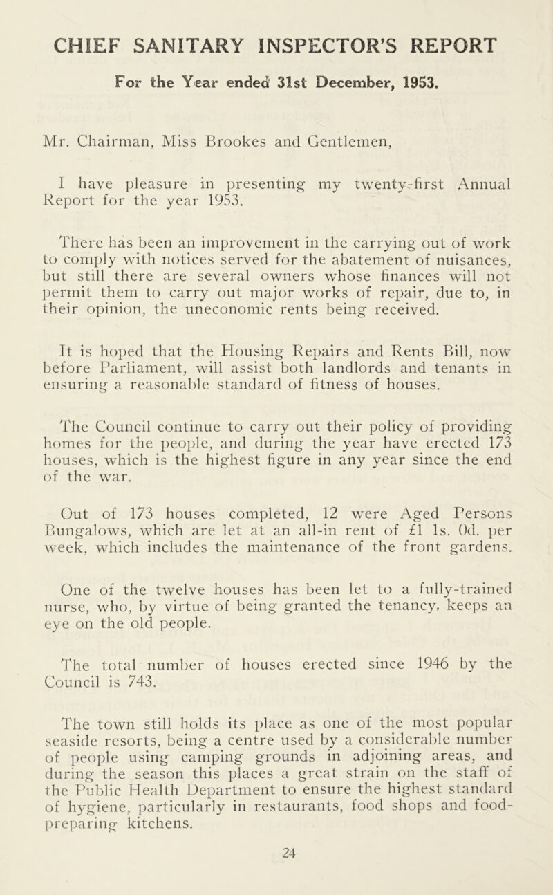 CHIEF SANITARY INSPECTOR’S REPORT For the Year ended 31st December, 1953. Mr. Chairman, Miss Brookes and Gentlemen, I have pleasure in presenting my twenty-first Annual Report for the year 1953. There has been an improvement in the carrying out of work to comply with notices served for the abatement of nuisances, but still there are several owners whose finances will not permit them to carry out major works of repair, due to, in their opinion, the uneconomic rents being received. It is hoped that the Housing Repairs and Rents Bill, now before Parliament, will assist both landlords and tenants in ensuring a reasonable standard of fitness of houses. The Council continue to carry out their policy of providing homes for the people, and during the year have erected 173 houses, which is the highest figure in any year since the end of the war. Out of 173 houses completed, 12 were Aged Persons Bungalows, which are let at an all-in rent of £1 Is. Od. per week, which includes the maintenance of the front gardens. One of the twelve houses has been let to a fully-trained nurse, who, by virtue of being granted the tenancy, keeps an eye on the old people. The total number of houses erected since 1946 by the Council is 743. The town still holds its place as one of the most popular seaside resorts, being a centre used by a considerable number of people using camping grounds in adjoining areas, and during the season this places a great strain on the staff of the Public Health Department to ensure the highest standard of hygiene, particularly in restaurants, food shops and food- preparing kitchens.