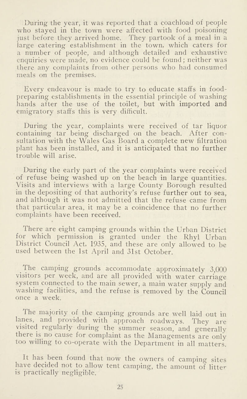 During the year, it was reported that a coachload of people who stayed in the town were affected with food poisoning just before they arrived home. They partook of a meal in a large catering establishment in the town, which caters for a number of people, and although detailed and exhaustive enquiries were made, no evidence could be found; neither was there any complaints from other persons who had consumed meals on the premises. Every endeavour is made to try to educate staffs in food- preparing establishments in the essential principle of washing hands after the use of the toilet, but with imported and emigratory staffs this is very difficult. During the year, complaints were received of tar liquor containing tar being discharged on the beach. After con- sultation with the Wales Gas Board a complete new filtration plant has been installed, and it is anticipated that no further trouble will arise. During the early part of the year complaints were received of refuse being washed up on the beach in large quantities. Visits and interviews with a large County Borough resulted in the depositing of that authority’s refuse further out to sea, and although it was not admitted that the refuse came from that particular area, it may be a coincidence that no further complaints have been received. There are eight camping grounds within the Urban District for which permission is granted under the Rhyl Urban District Council Act, 1935, and these are only allowed to be used between the 1st April and 31st October. The camping grounds accommodate approximately 3,000 visitors per week, and are all provided with water carriage system connected to the main sewer, a main water supply and washing facilities, and the refuse is removed by the Council once a week. The majority of the camping grounds are well laid out in lanes, and provided with approach roadways. They are visited regularly during the summer season, and generally there is no cause for complaint as the Managements are only too willing to co-operate with the Department in all matters. It has been found that now the owners of camping sites have decided not to allow tent camping, the amount of litter is practically negligible.