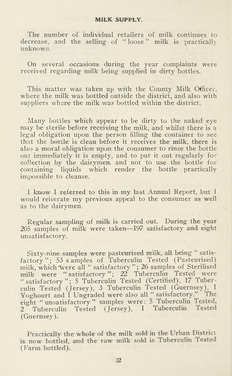 MILK SUPPLY. The number of individual retailers of milk continues to decrease, and the selling of “ loose ” milk is practically unknown. On several occasions during the year complaints were received regarding milk being supplied in dirty bottles. This matter was taken up with the County Milk Officer, where the milk was bottled outside the district, and also with suppliers where the milk was bottled within the district. Many bottles which appear to be dirty to the naked eye may be sterile before receiving the milk, and whilst there is a legal obligation upon the person filling the container to see that the bottle is clean before it receives the milk, there is also a moral obligation upon the consumer to rinse the bottle out immediately it is empty, and to put it out regularly for collection by the dairymen, and not to use the bottle for containing liquids which render the bottle practically impossible to cleanse. I know I referred to this in my last Annual Report, but 1 would reiterate my previous appeal to the consumer as well as to the dairymen. Regular sampling of milk is carried out. During the year 205 samples of milk were taken—197 satisfactory and eight unsatisfactory. Sixty-nine samples were pasteurised milk, all being “ satis- factory”; 53 samples of Tuberculin Tested (Pasteurised) milk, whichArere all “ satisfactory”; 26 samples of Sterilised milk were “ satisfactory ” ; 22 Tuberculin Tested were “satisfactory”; 5 Tuberculin Tested (Certified), 17 luber- culin Tested (Jersey), 3 Tuberculin Tested (Guernsey), 1 Yoghourt and 1 Ungraded were also all “ satisfactory.” The eight “unsatisfactory” samples were: 5 Tuberculin Tested, 2 Tuberculin Tested (Jersey), 1 Tuberculin Tested (Guernsey). Practically the whole of the milk sold in the Urban District is now bottled, and the raw milk sold is Tuberculin Tested (Farm bottled).