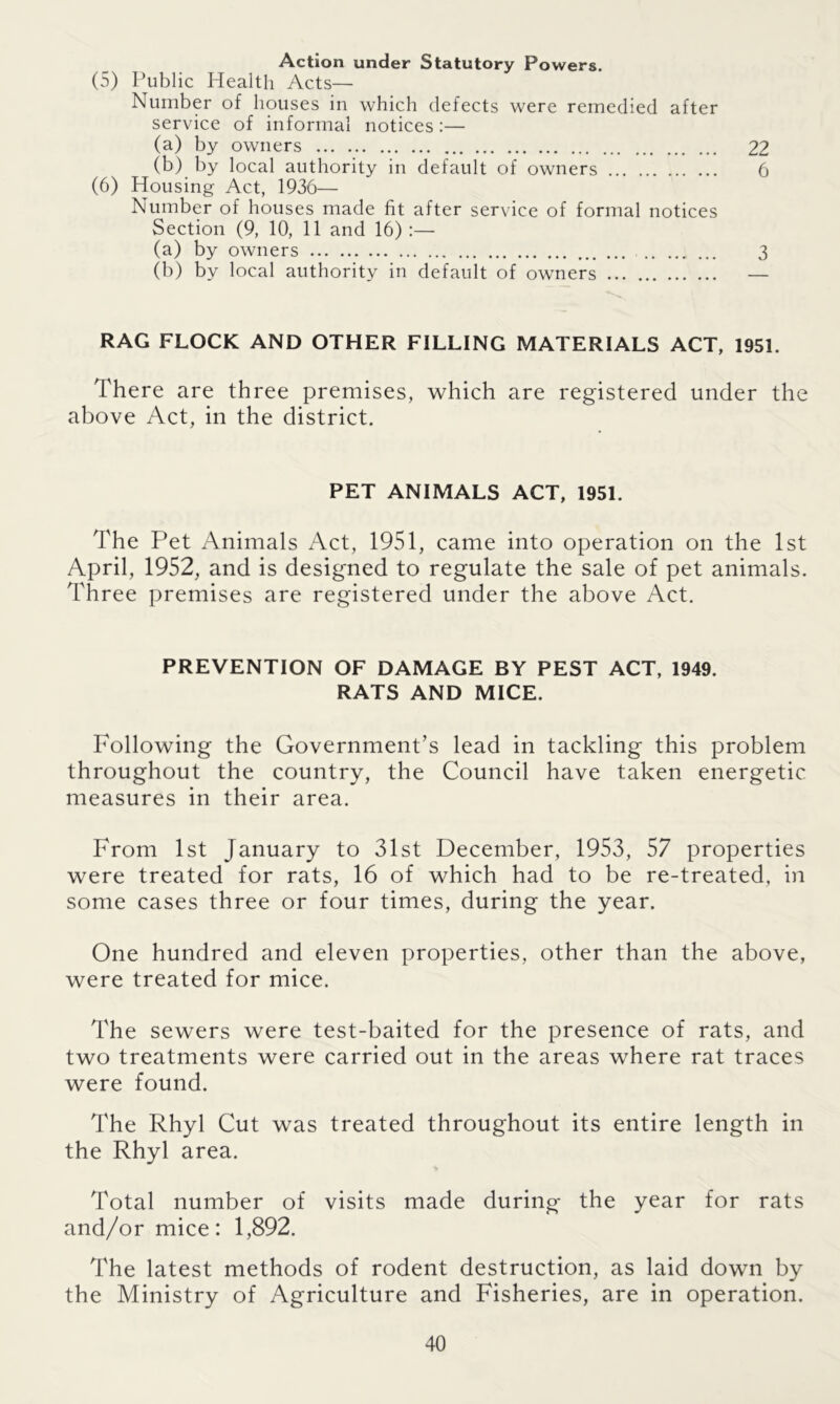 Action under Statutory Powers. (5) Public Health Acts— Number of houses in which defects were remedied after service of informal notices :— (a) by owners 22 (b) by local authority in default of owners 6 (6) Housing Act, 1936— Number of houses made fit after service of formal notices Section (9, 10, 11 and 16) :— (a) by owners 3 (b) by local authority in default of owners — RAG FLOCK AND OTHER FILLING MATERIALS ACT, 1951. There are three premises, which are registered under the above Act, in the district. PET ANIMALS ACT, 1951. The Pet Animals Act, 1951, came into operation on the 1st April, 1952, and is designed to regulate the sale of pet animals. Three premises are registered under the above Act. PREVENTION OF DAMAGE BY PEST ACT, 1949. RATS AND MICE. Following the Government’s lead in tackling this problem throughout the country, the Council have taken energetic measures in their area. From 1st January to 31st December, 1953, 57 properties were treated for rats, 16 of which had to be re-treated, in some cases three or four times, during the year. One hundred and eleven properties, other than the above, were treated for mice. The sewers were test-baited for the presence of rats, and two treatments were carried out in the areas where rat traces were found. The Rhyl Cut was treated throughout its entire length in the Rhyl area. Total number of visits made during the year for rats and/or mice: 1,892. The latest methods of rodent destruction, as laid down by the Ministry of Agriculture and Fisheries, are in operation.