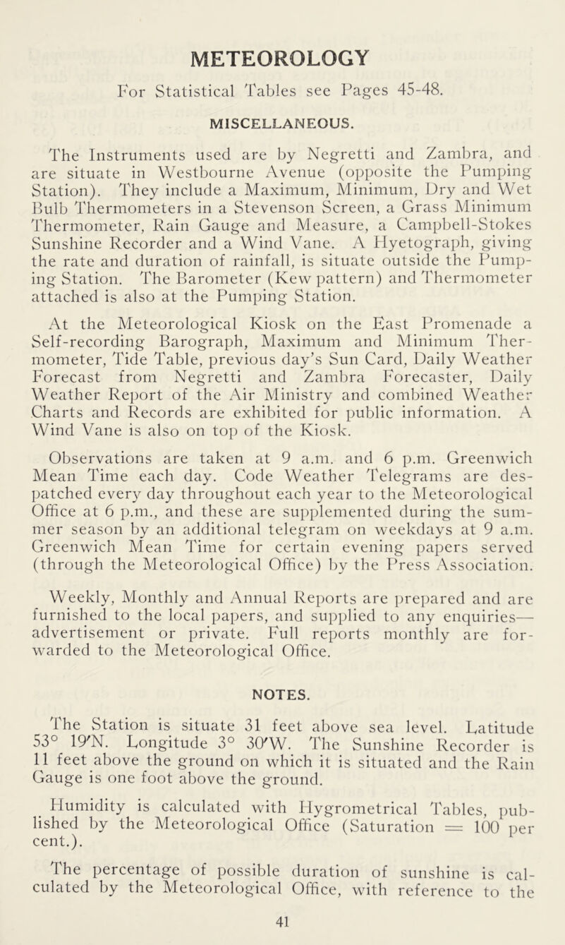 METEOROLOGY For Statistical Tables see Pages 45-48. MISCELLANEOUS. The Instruments used are by Negretti and Zambra, and are situate in Westbourne Avenue (opposite the Pumping Station). They include a Maximum, Minimum, Dry and Wet Bulb Thermometers in a Stevenson Screen, a Grass Minimum Thermometer, Rain Gauge and Measure, a Campbell-Stokes Sunshine Recorder and a Wind Vane. A Hyetograph, giving the rate and duration of rainfall, is situate outside the Pump- ing Station. The Barometer (Kew pattern) and Thermometer attached is also at the Pumping Station. At the Meteorological Kiosk on the East Promenade a Self-recording Barograph, Maximum and Minimum Ther- mometer, Tide Table, previous day’s Sun Card, Daily Weather Forecast from Negretti and Zambra Forecaster, Daily Weather Report of the Air Ministry and combined Weather Charts and Records are exhibited for public information. A Wind Vane is also on top of the Kiosk. Observations are taken at 9 a.m. and 6 p.m. Greenwich Mean Time each day. Code Weather Telegrams are des- patched every day throughout each year to the Meteorological Office at 6 p.m., and these are supplemented during the sum- mer season by an additional telegram on weekdays at 9 a.m. Greenwich Mean Time for certain evening papers served (through the Meteorological Office) by the Press Association. Weekly, Monthly and Annual Reports are prepared and are furnished to the local papers, and supplied to any enquiries— advertisement or private. Full reports monthly are for- warded to the Meteorological Office. NOTES. the Station is situate 31 feet above sea level. Eatitude 53° 19'N. Longitude 3° 30'W. The Sunshine Recorder is 11 feet above the ground on which it is situated and the Rain Gauge is one foot above the ground. Plumidity is calculated with Hygrometrical Tables, pub- lished by the Meteorological Office (Saturation = 100 per cent.). The percentage of possible duration of sunshine is cal- culated by the Meteorological Office, with reference to the