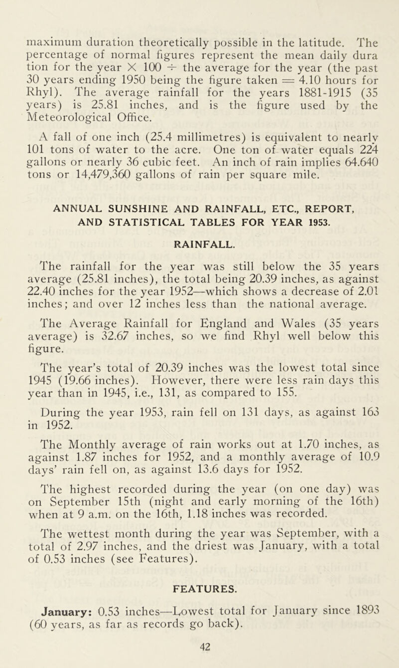 maximum duration theoretically possible in the latitude. The percentage of normal figures represent the mean daily dura tion for the year X 100 -F the average for the year (the past 30 years ending 1950 being the figure taken = 4.10 hours for Rhyl). The average rainfall for the years 1881-1915 (35 years) is 25.81 inches, and is the figure used by the Meteorological Office. A fall of one inch (25.4 millimetres) is equivalent to nearly 101 tons of water to the acre. One ton of water equals 224 gallons or nearly 36 cubic feet. An inch of rain implies 64.640 tons or 14,479,360 gallons of rain per square mile. ANNUAL SUNSHINE AND RAINFALL, ETC., REPORT, AND STATISTICAL TABLES FOR YEAR 1953. RAINFALL. The rainfall for the year was still below the 35 years average (25.81 inches), the total being 20.39 inches, as against 22.40 inches for the year 1952—which shows a decrease of 2.01 inches; and over 12 inches less than the national average. The Average Rainfall for England and Wales (35 years average) is 32.67 inches, so we find Rhyl well below this figure. The year’s total of 20.39 inches was the lowest total since 1945 (19.66 inches). However, there were less rain days this year than in 1945, i.e., 131, as compared to 155. During the year 1953, rain fell on 131 days, as against 163 in 1952. The Monthly average of rain works out at 1.70 inches, as against 1.87 inches for 1952, and a monthly average of 10.9 days’ rain fell on, as against 13.6 days for 1952. The highest recorded during the year (on one day) was on September 15th (night and early morning of the 16th) when at 9 a.m. on the 16th, 1.18 inches was recorded. The wettest month during the year was September, with a total of 2.97 inches, and the driest was January, with a total of 0.53 inches (see Features). FEATURES. January: 0.53 inches—Lowest total for January since 1893 (60 years, as far as records go back).
