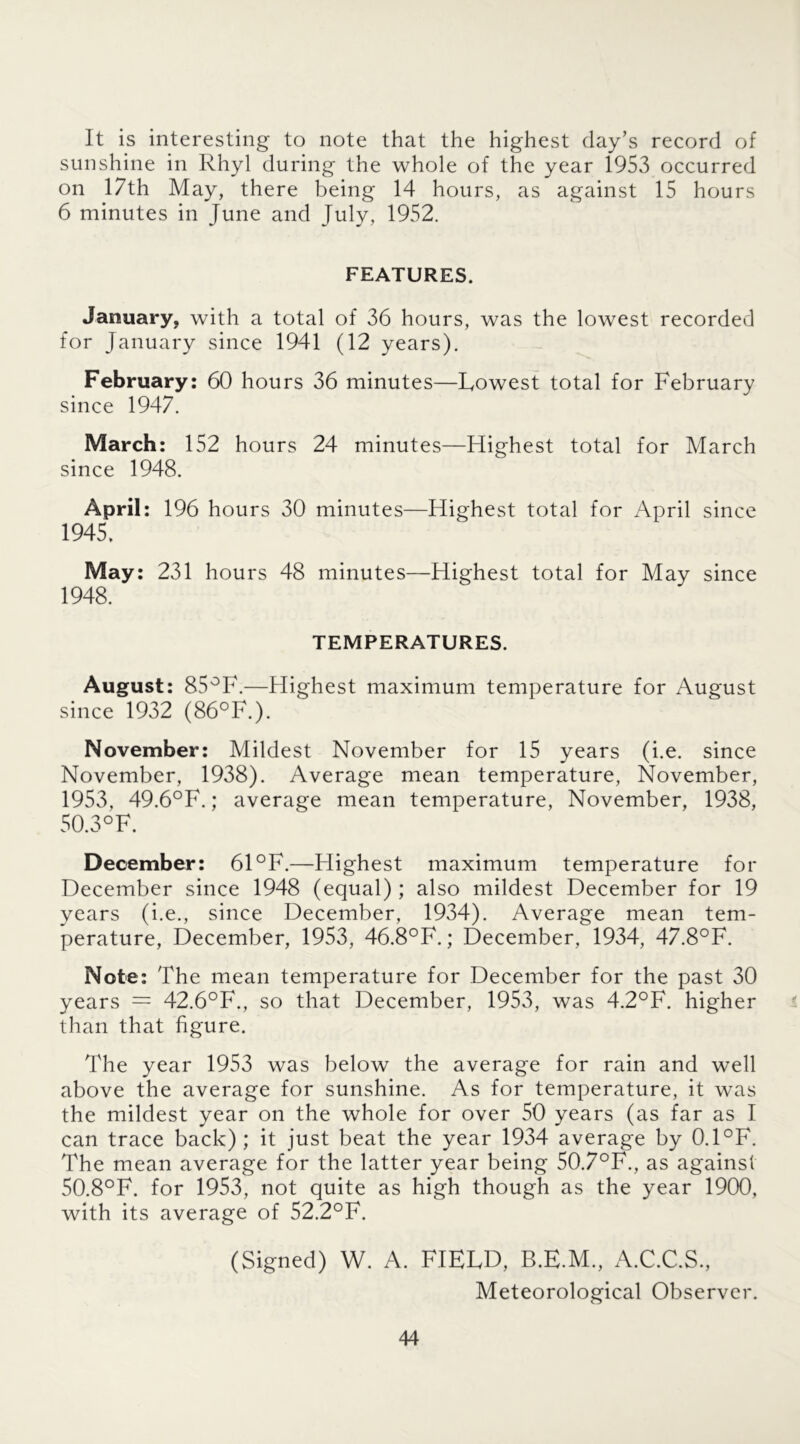 It is interesting to note that the highest day’s record of sunshine in Rhyl during the whole of the year 1953 occurred on 17th May, there being 14 hours, as against 15 hours 6 minutes in June and July, 1952. FEATURES. January, with a total of 36 hours, was the lowest recorded for January since 1941 (12 years). February: 60 hours 36 minutes—Lowest total for February since 1947. March: 152 hours 24 minutes—Highest total for March since 1948. April: 196 hours 30 minutes—Highest total for April since 1945, May: 231 hours 48 minutes—Highest total for May since 1948. TEMPERATURES. August: 85°F.—Highest maximum temperature for August since 1932 (86°F.). November: Mildest November for 15 years (i.e. since November, 1938). Average mean temperature, November, 1953, 49.6°F.; average mean temperature, November, 1938, 50.3 °F. December: 61 °F.—Highest maximum temperature for December since 1948 (equal) ; also mildest December for 19 years (i.e., since December, 1934). Average mean tem- perature, December, 1953, 46.8°F.; December, 1934, 47.8°F. Note: The mean temperature for December for the past 30 years — 42.6°F., so that December, 1953, was 4.2°F. higher than that figure. The year 1953 was below the average for rain and well above the average for sunshine. As for temperature, it was the mildest year on the whole for over 50 years (as far as I can trace back); it just beat the year 1934 average by 0.1°F. The mean average for the latter year being 50.7°F., as against 50.8°F. for 1953, not quite as high though as the year 1900, with its average of 52.2°F. (Signed) W. A. FIELD, B.E.M., A.C.C.S., Meteorological Observer.