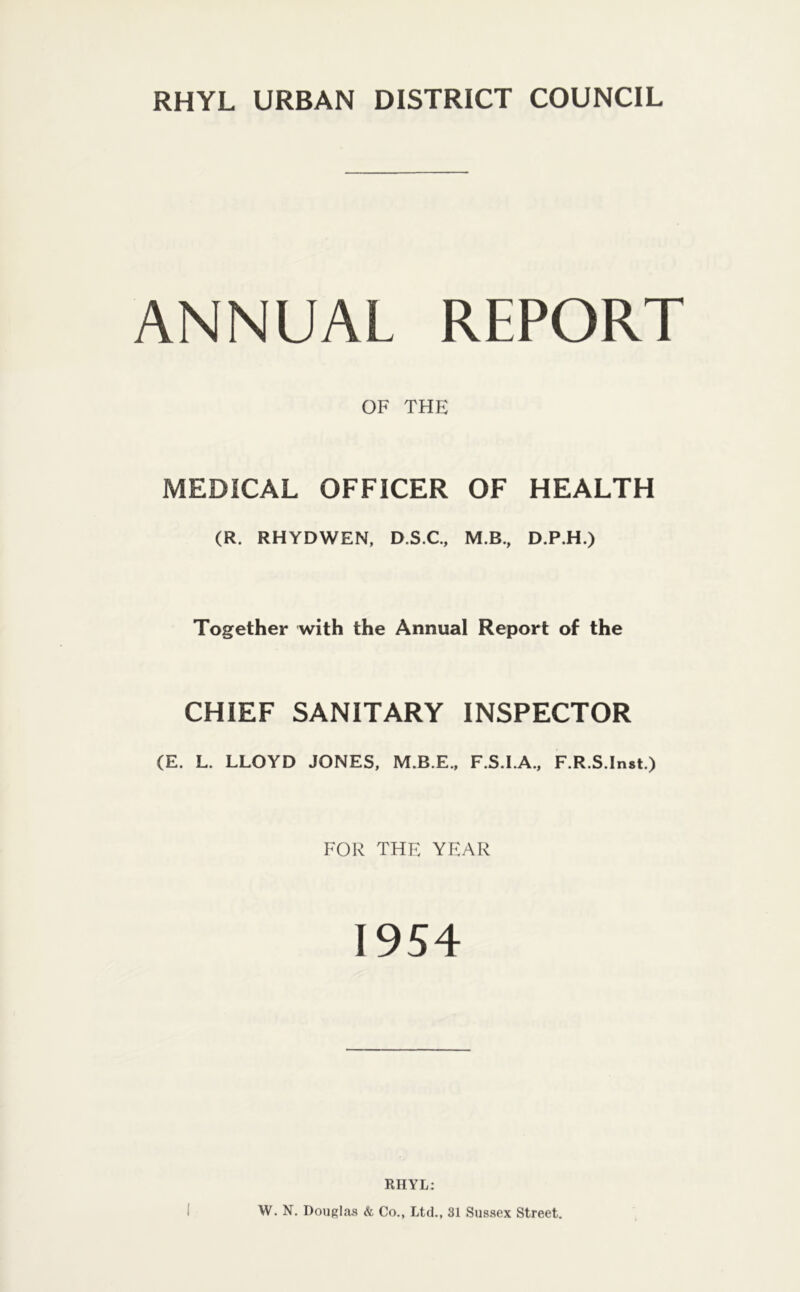 ANNUAL REPORT OF THE MEDICAL OFFICER OF HEALTH (R. RHYDWEN, D.S.C, M.B., D.P.H.) Together with the Annual Report of the CHIEF SANITARY INSPECTOR (E. L. LLOYD JONES, M.B.E., F.S.I.A., F.R.S.Inst.) FOR THE YEAR 1954 RHYL: W. N. Dougl.as & Co., Ltd., 31 Sussex Street.
