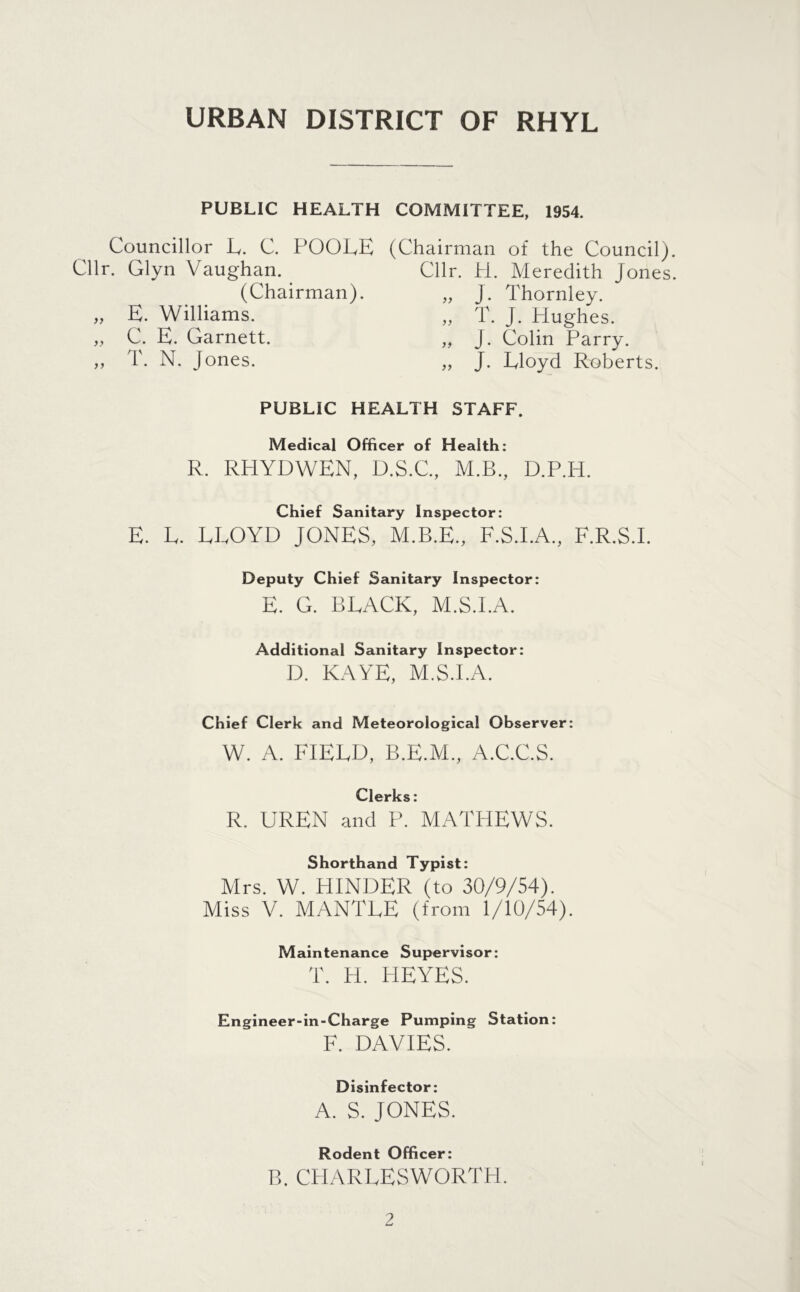 URBAN DISTRICT OF RHYL PUBLIC HEALTH COMMITTEE, 1954. Councillor L. C. POOLE (Chairman of the Council) Cllr. Glyn Vaughan. Cllr. H. Meredith Jones (Chairman). „ J. Thornley. „ E. Williams. „ T. J. Hughes. „ C. E. Garnett. „ J. Colin Parry. ,, T. N. Jones. „ J. Lloyd Roberts. PUBLIC HEALTH STAFF. Medical Officer of Health: R. RHYDWEN, D.S.C., M.B., D.P.H. Chief Sanitary Inspector: E. L. LLOYD JONES, M.B.E., F.S.I.A., F.R.S.I. Deputy Chief Sanitary Inspector: E. G. BLACK, M.S.I.A. Additional Sanitary Inspector: D. KAYE, M.S.I.A. Chief Clerk and Meteorological Observer: W. A. FIELD, B.E.M., A.C.C.S. Clerks: R. UREN and P. MATHEWS. Shorthand Typist: Mrs. W. HINDER (to 30/9/54). Miss V. MANTLE (from 1/10/54). Maintenance Supervisor: T. H. HEYES. Engineer-in-Charge Pumping F. DAVIES. Station: Disinfector: A. S. JONES. Rodent Officer: B. CHARLESWORTH.