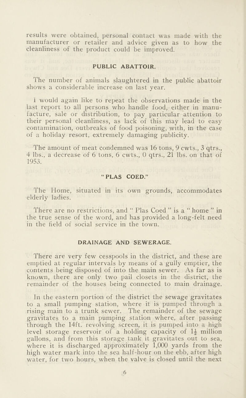 results were obtained, personal contact was made with the manufacturer or retailer and advice given as to how the cleanliness of the product could be improved. PUBLIC ABATTOIR. The number of animals slaughtered in the public abattoir shows a considerable increase on last year. i would again like to repeat the observations made in the last report to all persons who handle food, either in manu- facture, sale or distribution, to pay particular attention to their personal cleanliness, as lack of this may lead to easy contamination, outbreaks of food poisoning, with, in the case of a holiday resort, extremely damaging publicity. The amount of meat condemned was 16 tons, 9 cwts., 3 qtrs., 4 lbs., a decrease of 6 tons, 6 cwts., 0 qtrs., 21 lbs. on that of 1953. “PLAS COED.” The Home, situated in its own grounds, accommodates elderly ladies. There are no restrictions, and “ Plas Coed ” is a “ home ” in the true sense of the word, and has provided a long-felt need in the held of social service in the town. DRAINAGE AND SEWERAGE. There are very few cesspools in the district, and these are emptied at regular intervals by means of a gully emptier, the contents being disposed of into the main sewer. As far as is known, there are only two pail closets in the district, the remainder of the houses being connected to main drainage. in the eastern portion of the district the sewage gravitates to a small pumping station, where it is pumped through a rising main to a trunk sewer. The remainder of the sewage gravitates to a main pumping station where, after passing through the 14ft. revolving screen, it is pumped into a high level storage reservoir of a holding capacity of 1^ million gallons, and from this storage tank it gravitates out to sea, where it is discharged approximately 1,000 yards from the high water mark into the sea half-hour on the ebb, after high water, for two hours, when the valve is closed until the next