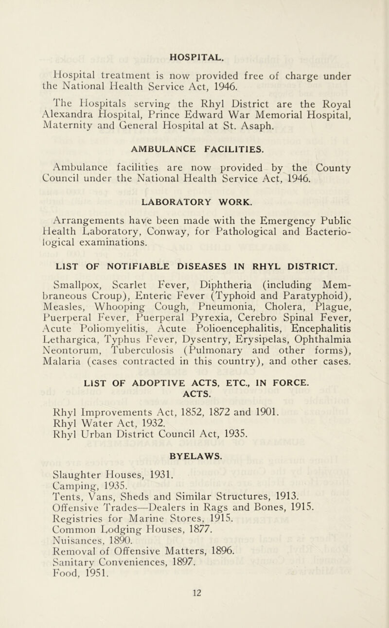 HOSPITAL. Hospital treatment is now provided free of charge under the National Health Service Act, 1946. The Hospitals serving the Rhyl District are the Royal Alexandra Hospital, Prince Edward War Memorial Hospital, Maternity and General Hospital at St. Asaph. AMBULANCE FACILITIES. Ambulance facilities are now provided by the County Council under the National Health Service Act, 1946. LABORATORY WORK. Arrangements have been made with the Emergency Public Health Laboratory, Conway, for Pathological and Bacterio- logical examinations. LIST OF NOTIFIABLE DISEASES IN RHYL DISTRICT. Smallpox, Scarlet P'ever, Diphtheria (including Mem- braneous Croup), Enteric Fever (Typhoid and Paratyphoid), Measles, Whooping Cough, Pneumonia, Cholera, Plague, Puerperal Fever, Puerperal Pyrexia, Cerebro Spinal Fever, Acute Poliomyelitis, Acute Polioencephalitis, Encephalitis Lethargica, Typhus Fever, Dysentry, Erysipelas, Ophthalmia Neontorum, Tuberculosis (Pulmonary and other forms). Malaria (cases contracted in this country), and other cases. LIST OF ADOPTIVE ACTS, ETC., IN FORCE. ACTS. Rhyl Improvements Act, 1852, 1872 and 1901. Rhyl Water Act, 1932. Rhyl Urban District Council Act, 1935. BYELAWS. Slaughter Houses, 1931. Camping, 1935. Tents, Vans, Sheds and Similar Structures, 1913. Offensive Trades—Dealers in Rags and Bones, 1915. Registries for Marine Stores, 1915. Common Lodging Plouses, 1877. Nuisances, 1890. Removal of Offensive Matters, 1896. Sanitary Conveniences, 1897. Food, 1951.