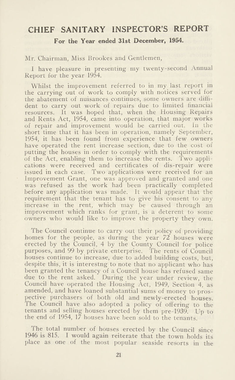 CHIEF SANITARY INSPECTOR’S REPORT For the Year ended 31st December, 1954. Mr. Chairman, Miss Brookes and Gentlemen, 1 have pleasure in presenting my twenty-second Annual Report for the year 1954. Whilst the improvement referred to in my last report in the carrying out of work to comply with notices served for the abatement of nuisances continues, some owners are diffi- dent to carry out work of repairs due to limited hnancial resources. It was hoped that, when the Housing Repairs and Rents Act, 1954, came into operation, that major works of repair and improvement would be carried out. in the short time that it has been in operation, namely September, 1954, it has been found from experience that few owners have operated the rent increase section, due to the cost of putting the houses in order to comply with the requirements of the Act, enabling them to increase the rents. Two appli- cations were received and certificates of dis-repair were issued in each case. Two applications were received for an improvement Grant, one was approved and granted and one was refused as the work had been practically completed before any application was made. It would appear that the requirement that the tenant has to give his consent to any increase in the rent, which may be caused through an improvement which ranks for grant, is a deterent to some owners who would like to ini])rove the property they own. The Council continue to carry out their policy of providing homes for the people, as during the year 72 houses were erected by the Council, 4 by the County Council for police purposes, and 99 by private enterprise. The rents of Council houses continue to increase, due to added building costs, but, despite this, it is interestng to note that no applicant who has been granted the tenancy of a Council house has refused same due to the rent asked. During the year under review, the Council have operated the Housing Act, 1949, Section 4, as amended, and have loaned substantial sums of money to pros- pective purchasers of both old and newly-erected houses. The Council have also adopted a policy of offering to the tenants and selling houses erected by them pre-1939. Up to the end of 1954, 17 houses have been sold to the tenants. The total number of houses erected by the Council since 1946 is 815. I would again reiterate that the town holds its ])lace as one of the most ])opular seaside resorts in the