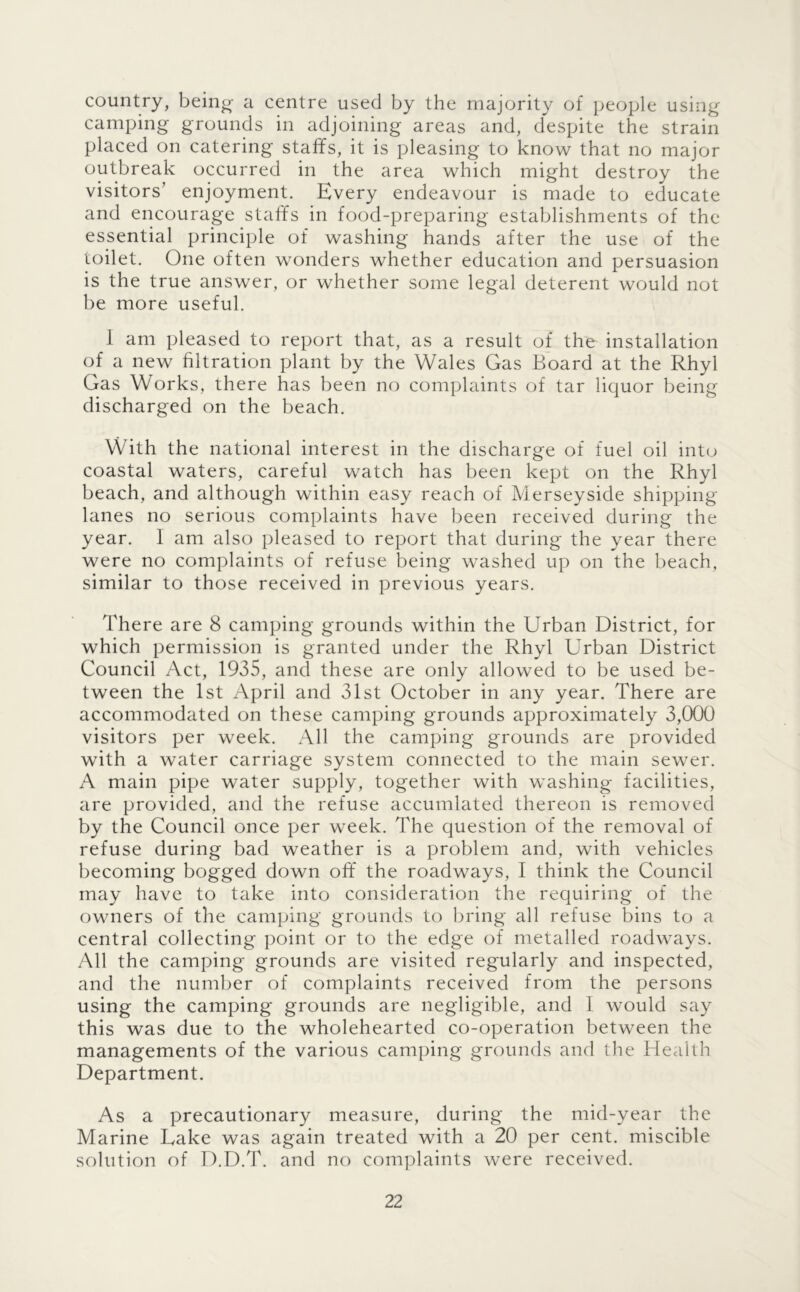 country, being a centre used by the majority of people using camping grounds in adjoining areas and, despite the strain placed on catering staffs, it is pleasing to know that no major outbreak occurred in the area which might destroy the visitors’ enjoyment. Every endeavour is made to educate and encourage staffs in food-preparing establishments of the essential principle of washing hands after the use of the toilet. One often wonders whether education and persuasion is the true answer, or whether some legal deterent would not be more useful. 1 am pleased to report that, as a result of the installation o^f a new hltration plant by the Wales Gas Board at the Rhyl Gas Works, there has been no complaints of tar liquor being discharged on the beach. With the national interest in the discharge of fuel oil into coastal waters, careful watch has been kept on the Rhyl beach, and although within easy reach of Merseyside shipping- lanes no serious complaints have been received during the year. 1 am also pleased to report that during the year there were no complaints of refuse being washed up on the beach, similar to those received in previous years. There are 8 camping grounds within the Urban District, for which permission is granted under the Rhyl Urban District Council Act, 1935, and these are only allowed to be used be- tween the 1st April and 31st October in any year. There are accommodated on these camping grounds approximately 3,000 visitors per week. All the camping grounds are provided with a water carriage system connected to the main sewer. A main pipe water supply, together with washing facilities, are provided, and the refuse accumlated thereon is removed by the Council once per week. The question of the removal of refuse during bad weather is a problem and, with vehicles becoming bogged down off the roadways, I think the Council may have to take into consideration the requiring of the owners of the camping grounds to bring all refuse bins to a central collecting point or to the edge of metalled roadways. All the camping grounds are visited regularly and inspected, and the number of complaints received from the persons using the camping grounds are negligible, and I would say this was due to the wholehearted co-operation between the managements of the various camping grounds and the Health Department. As a precautionary measure, during the mid-year the Marine Eake was again treated with a 20 per cent, miscible solution of D.D.T. and no complaints were received.