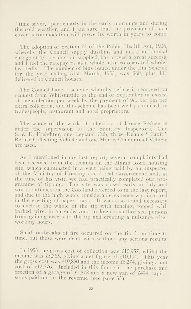  time saver,” particularly in the early iiKmiiiiigs and during the cold weather, and I am sure that the provision of such cover accommodation will prove its worth in years to come. The adoption of Section 75 of the ITiblic Health Act, 1936, whereby the Council supply dustbins and make an annual charge of 4/- per dustbin supplied, has proved a great success, and i feel the ratepayers as a whole have co-operated whole- heartedly. The number of bins issued under the Bin Scheme for the year ending 31st March, 1955, was 360, plus 111 delivered to Council houses. The Council have a scheme whereby refuse is removed on request from Whitsuntide to the end of Seiitember in excess of one collection per week by the payment of 9d. jier bin per extra collection, and this scheme has been well patronised by tradespeople, restaurant and hotel proprietors. The whole of the work of collection of House Refuse is under the supervision of the Sanitary Inspectors. One S. & D. Freighter, one Heyland Cub, three Dennis ” Paxit ” Refuse Collecting Vehicle and one Morris Commercial Vehicle •are used. As I mentioned in my last report, several complaints had been received from the tenants on the Marsh Road housing site, which culminated in a visit being paid by an Inspector of the Alinistry of Housing and Local Government and, at the time of his visit, we had practically completed our pro- gramme of tipping. This site was closed early in July and w(jrk continued on the Cob land referred to in the last report, and due to the high winds considerable expense was incurred in the erecting of paper trai)S. It was also found necessary to enclose the whole of the tip with fencing, topped with barbed wire, in an endeavour to keep unauthorised persons from gaining access to the ti]) and creating a nuisance after working hours. ^ Small outbreaks of fire occurred on the tip from time to time, but these were dealt with without any serious results. In 1953 the gross cost of collection was £15,957, whilst the income was £5,763, giving a net figure of £10,194. This year the gross cost was £19,850 and the income £6,274, giving a net cost of £13,576. Included in this figure is the purchase and erection of a garage of £1,872 and a new van of £494, ca])ital sums paid out of the revenue (see page 35).