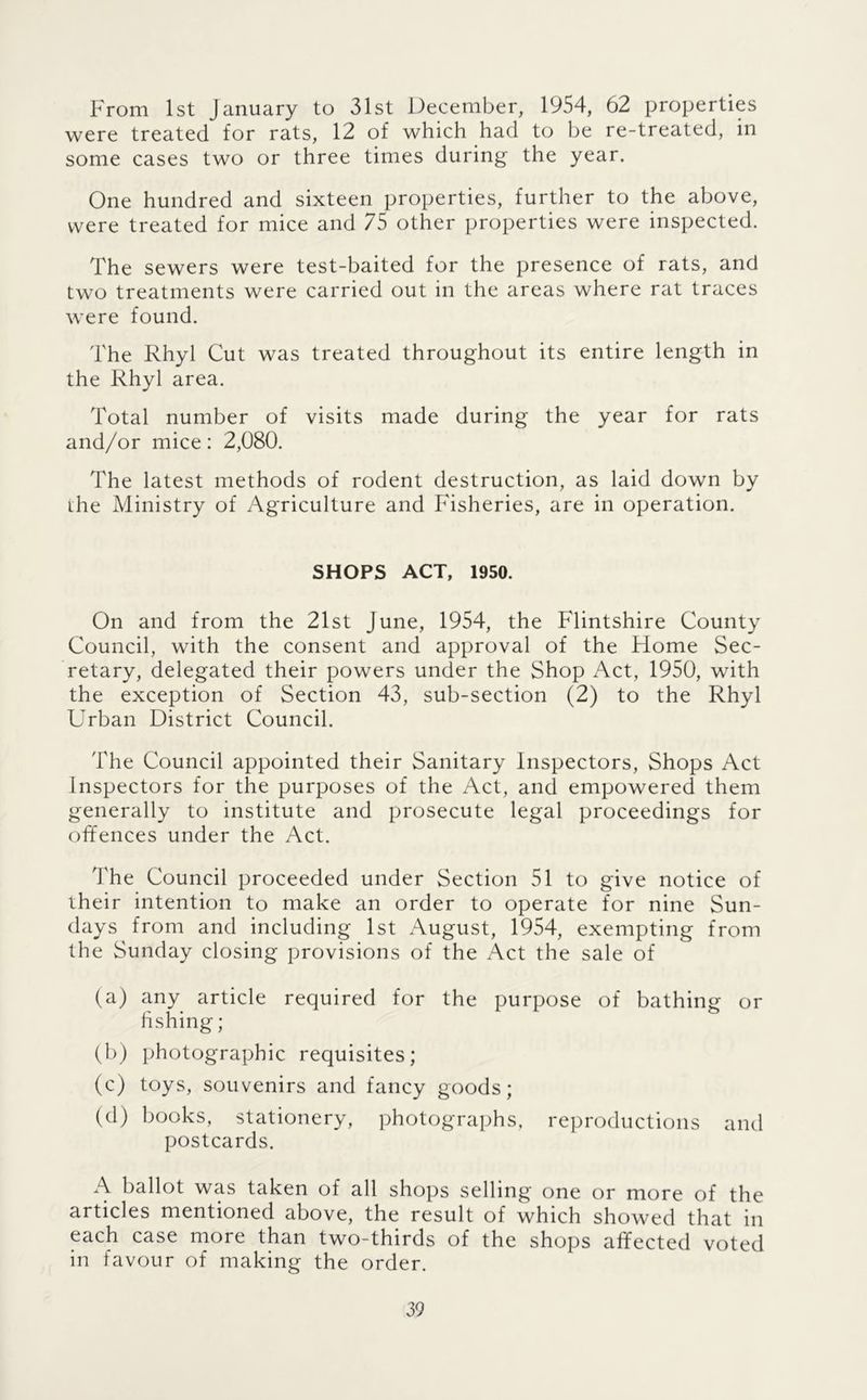 From 1st January to 31st December, 1954, 62 properties were treated for rats, 12 of which had to be re-treated, in some cases two or three times during the year. One hundred and sixteen properties, further to the above, were treated for mice and 75 other properties were inspected. The sewers were test-baited for the presence of rats, and two treatments were carried out in the areas where rat traces were found. The Rhyl Cut was treated throughout its entire length in the Rhyl area. Total number of visits made during the year for rats and/or mice: 2,080. The latest methods of rodent destruction, as laid down by ihe Ministry of Agriculture and Fisheries, are in operation. SHOPS ACT, 1950. On and from the 21st June, 1954, the Flintshire County Council, with the consent and approval of the Home Sec- retary, delegated their powers under the Shop Act, 1950, with the exception of Section 43, sub-section (2) to the Rhyl Urban District Council. The Council appointed their Sanitary Inspectors, Shops Act Inspectors for the purposes of the Act, and empowered them generally to institute and prosecute legal proceedings for offences under the Act. The Council proceeded under Section 51 to give notice of iheir intention to make an order to operate for nine Sun- days from and including 1st August, 1954, exempting from the Sunday closing provisions of the Act the sale of (a) any article required for the purpose of bathing or hshing; (b) photographic requisites; (c) toys, souvenirs and fancy goods; (d) books, stationery, photographs, reproductions and postcards. A ballot was taken of all shops selling one or more of the articles mentioned above, the result of which showed that in each case more than two-thirds of the shops affected voted in favour of making the order.