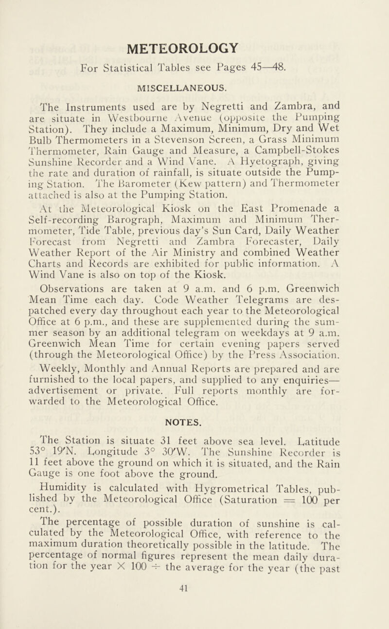 METEOROLOGY For Statistical Tables see Pages 45—48. MISCELLANEOUS. The Instruments used are by Negretti and Zambra, and are situate in Wesibourne Avenue (opposite the Pumping Station). They include a Maximum, Minimum, Dry and Wet Bulb Thermometers in a Stevenson Screen, a Grass Minimum Thermometer, Rain Gauge and Measure, a Campbell-Stokes Sunshine Recorder and a Wind Vane. A Plyetograph, giving the rate and duration of rainfall, is situate outside the Pump- ing Station, 'i'he Barometer (Kew pattern) and Thermometer attached is also at the Pumping Station. At the Meteorological Kiosk on the East Promenade a Self-recording Barograph, Maximum and Minimum d'her- mometer. Tide Table, previous day’s Sun Card, Daily Weather b'orecast from Negretti and Zambra Forecaster, Daily Weather Report of the Air Ministry and combined Weather Charts and Records are exhibited for public information. A Wind Vane is also on top of the Kiosk. Observations are taken at 9 a.m. and 6 p.m. Greenwich Mean Time each day. Code Weather Telegrams are des- patched every day throughout each year to the Meteorological Office at 6 p.m., and these are supplemented during the sum- mer season by an additional telegram on weekdays at 9 a.m. Greenwich Mean Time for certain evening papers served (through the Meteorological Office) by the Press Association. Weekly, Monthly and Annual Reports are prepared and are furnished to the local papers, and supplied to any enquiries— advertisement or private. Full reports monthly are for- warded to the Meteorological Office. NOTES. The Station is situate 31 feet above sea level. Latitude 53° 19'N. Longitude 3° 3CKW. The Sunshine Recorder is 11 feet above the ground on which it is situated, and the Rain Gauge is one foot above the ground. Humidity is calculated with Hygrometrical Tables, pub- lished by the Meteorological Office (Saturation = KX) per cent.). The percentage of possible duration of sunshine is cal- culated by the Meteorological Office, with reference to the maximum duration theoretically possible in the latitude. The percentage of normal figures represent the mean daily dura- tion for the year X 100 ^ the average for the year (the past