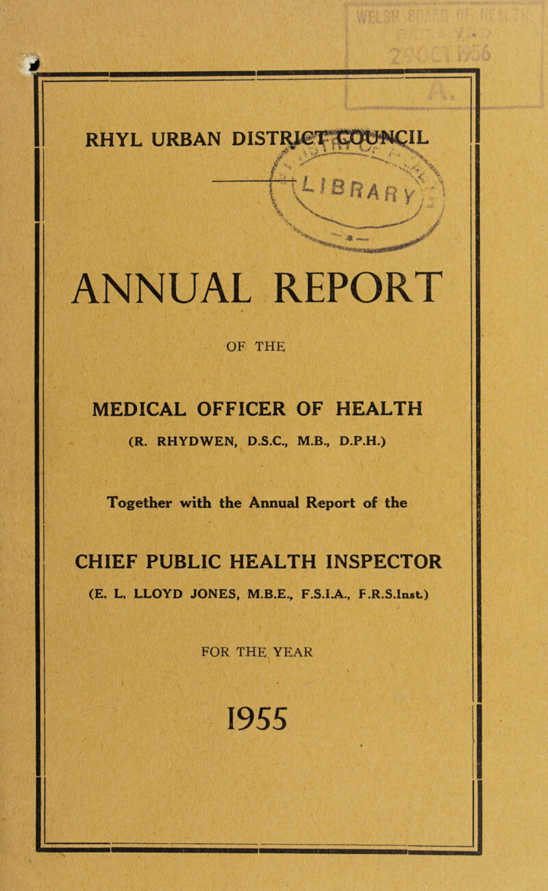! RHYL URBAN jf. .7 ’■ y / ANNUAL REPORT OF THE MEDICAL OFFICER OF HEALTH (R. RHYDWEN, D.S.C., M.B., D.P.H.) Together with the Annual Report of the CHIEF PUBLIC HEALTH INSPECTOR (E. L, LLOYD JONES, M.B.E., F.S.IA., F.R.S.Inst) FOR THE YEAR 1955
