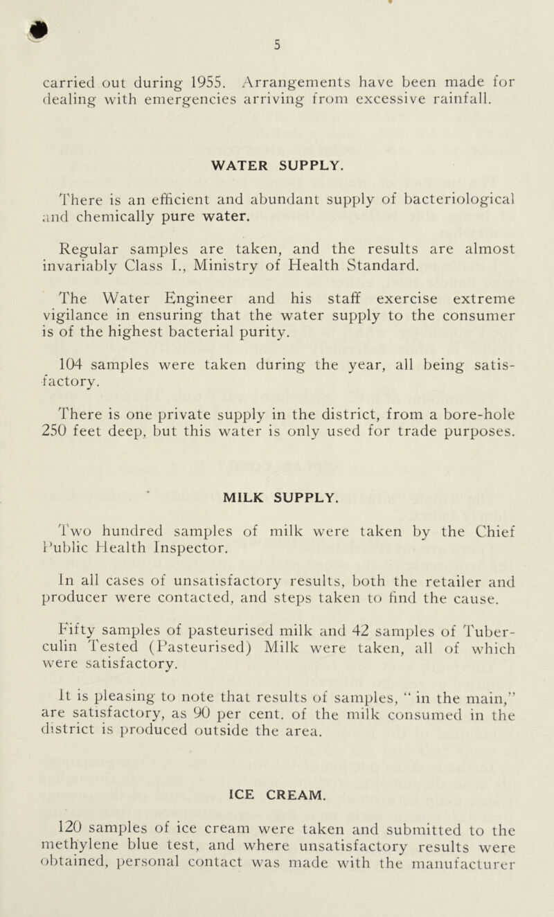 carried out during 1955. Arrangements have been made for dealing with emergencies arriving from excessive rainfall. WATER SUPPLY, There is an efficient and abundant supply of bacteriological and chemically pure water. Regular samples are taken, and the results are almost invariably Class 1., Ministry of Health Standard. The Water Engineer and his staff exercise extreme vigilance in ensuring that the water supply to the consumer is of the highest bacterial purity. 104 samples were taken during the year, all being satis- factory. There is one private supply in the district, from a bore-hole 250 feet deep, but this water is only used for trade purposes. MILK SUPPLY. Two hundred samples of milk were taken by the Chief Public Health Inspector. In all cases of unsatisfactory results, both the retailer and producer were contacted, and steps taken to hnd the cause. Fifty samples of pasteurised milk and 42 samples of Tuber- culin Tested (Ikisteurised) Milk were taken, all of which were satisfactory. it is pleasing to note that results of samples, “ in the main,” are satisfactory, as 90 per cent, of the milk consumed in the district is produced outside the area. ICE CREAM. 120 samples of ice cream were taken and submitted to the methylene blue test, and where unsatisfactory results were obtained, personal contact was made with the manufacturer