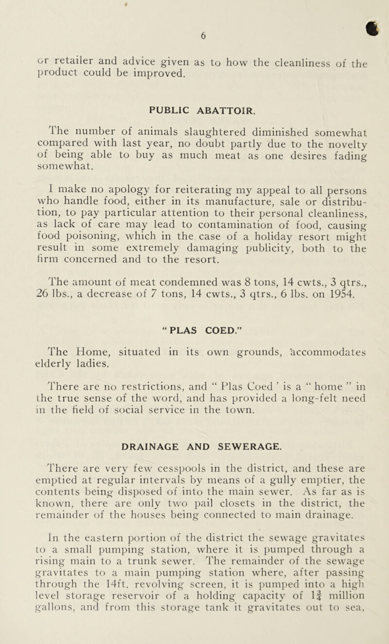 or retailer and advice given as to how the cleanliness of the product could be improved. PUBLIC ABATTOIR. The number of animals slaughtered diminished somewhat compared with last year, no doubt partly clue to the novelty of being able to buy as much meat as one desires fading somewhat. I make no apology for reiterating my appeal to all persons who handle food, either in its manufacture, sale or distribu- tion, to pay particular attention to their personal cleanliness, as lack of care may lead to contamination of food, causing food poisoning, which in the case of a holiday resort might result in some extremely damaging publicity, both to the hrm concerned and to the resort. The amount of meat condemned was 8 tons, 14 cwts., 3 qtrs., 26 lbs., a decrease of 7 tons, 14 cwts., 3 qtrs., 6 lbs. on 1954. “PLAS COED.” The Home, situated in its own grounds, accommodates elderly ladies. There are no restrictions, and “ Plas Coed ’ is a “ home ’’ in the true sense of the word, and has provided a long-felt need in the held of social service in the town. DRAINAGE AND SEWERAGE. There are very few cesspools in the district, and these are emptied at regular intervals by means of a gully emptier, the contents being disposed of into the main sewer. As far as is known, there are only two pail closets in the district, the remainder of the houses being connected to main drainage. In the eastern portion of the district the sewage gravitates to a small pumping station, where it is pumped through a rising main to a trunk sewer. The remainder of the sewage gravitates to a main pumping station where, after passing through the 14ft. revolving screen, it is pumped into a high level storage reservoir of a holding capacity of If million gallons, and from this storage tank it gravitates out to sea.