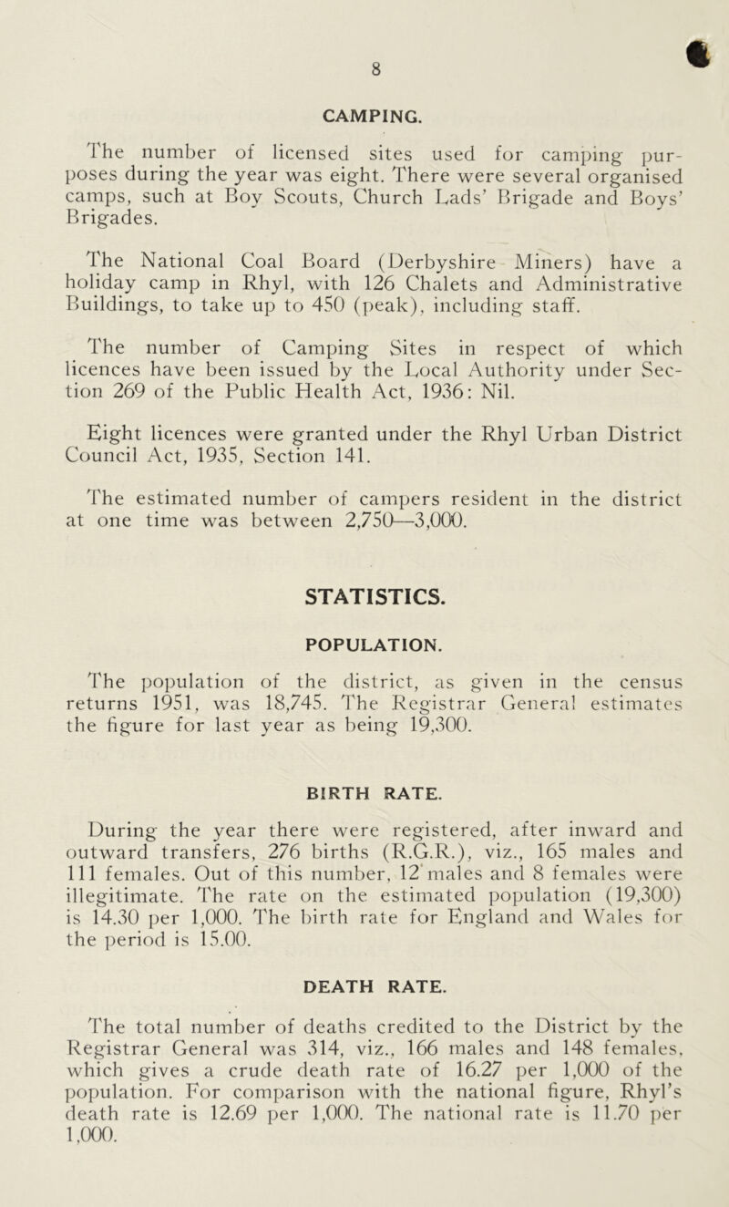 CAMPING. The number of licensed sites used for camping pur- poses during the year was eight. There were several organised camps, such at Boy Scouts, Church Lads’ Brigade and Boys’ Brigades. The National Coal Board (Derbyshire- Miners) have a holiday camp in Rhyl, with 126 Chalets and Administrative Buildings, to take up to 450 (peak), including staff. The number of Camping Sites in respect of which licences have been issued by the Local Authority under Sec- tion 269 of the Public Health Act, 1936: Nil. Eight licences were granted under the Rhyl Urban District Council Act, 1935, Section 141. The estimated number of campers resident in the district at one time was between 2,750-—3,000. STATISTICS. POPULATION. The population of the district, as given in the census returns 1951, was 18,745. The Registrar General estimates the figure for last year as being 19,300. BIRTH RATE. During the year there were registered, after inward and outward transfers, 276 births (R.G.R.), viz., 165 males and 111 females. Out of this number, 12*males and 8 females were illegitimate. The rate on the estimated population (19,300) is 14.30 per 1,000. The birth rate for England and Wales for the period is 15.00. DEATH RATE. The total number of deaths credited to the District by the Registrar General was 314, viz., 166 males and 148 females, which gives a crude death rate of 16.27 per 1,000 of the population. For comparison with the national figure, Rhyl’s death rate is 12.69 per 1,000. The national rate is 11.70 per 1,000.