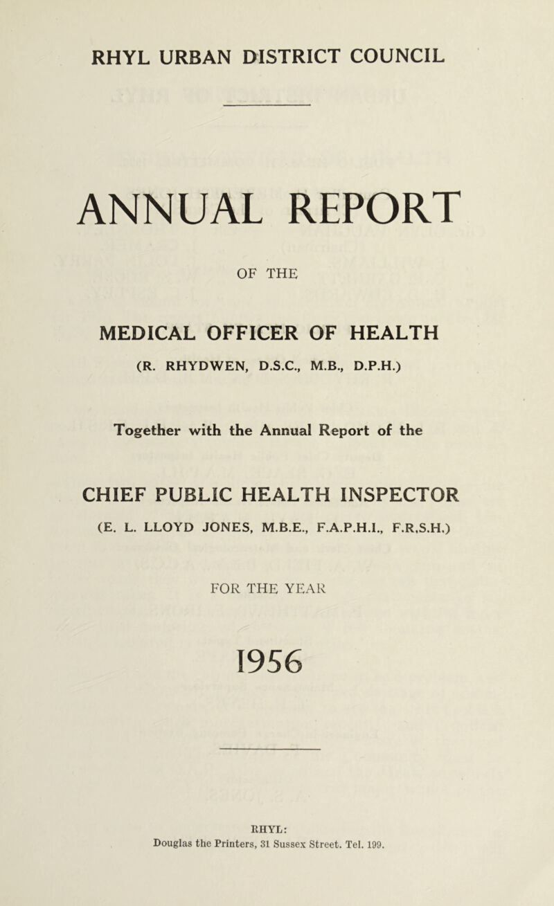 ANNUAL REPORT OF THE MEDICAL OFFICER OF HEALTH (R. RHYDWEN, D.S.C., M.B., D.P.H.) Together with the Annual Report of the CHIEF PUBLIC HEALTH INSPECTOR (E. L. LLOYD JONES, M.B.E., F.A.P.H.I., F.R.S.H.) FOR THE YEAR 1956 RHYL: Douglas the Printers, 31 Sussex Street. Tel. 199.