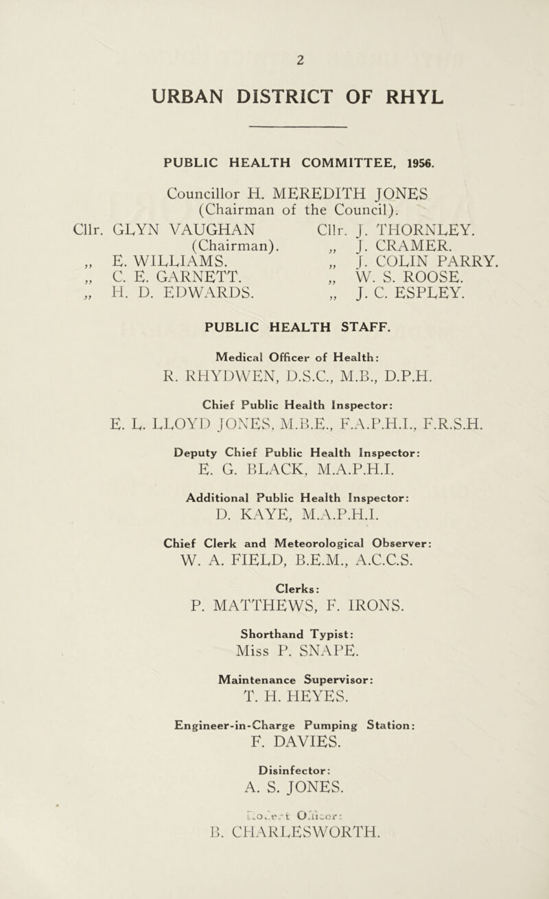URBAN DISTRICT OF RHYL PUBLIC HEALTH COMMITTEE, 1956. Councillor H. MEREDITH JONES (Chairman of the Council). Cllr. GLYN VAUGHAN Cllr. J. THORNLEY. (Chairman). „ J. CRAMER. „ E. WILLIAMS. „ J. COEIN PARRY. „ C. E. GARNETT. „ W. S. ROOSE. „ H. D. EDWARDS. „ J. C. ESPEEY. PUBLIC HEALTH STAFF. Medical Officer of Health: R. RHYDWEN, D.S.C., M.B., D.P.H. Chief Public Health Inspector: E. L. LLOYD JONES, M.B.E., F.A.P.H.I., F.R.S.H. Deputy Chief Public Health Inspector: E. G. BRACK, M.A.P.H.I. Additional Public Health Inspector: D. KAYE, M.A.P.H.I. Chief Clerk and Meteorological Observer: W. A. FIELD, B.E.M., A.C.C.S. Clerks: P. MATTHEWS, F. IRONS. Shorthand Typist: Miss P. SNAI'E. Maintenance Supervisor: T. H. HEYES. Engineer-in-Charge Pumping Station: F. DAVIES. Disinfector: A. S. JONES. i..oeA t Orficor: I!. CHARLESWORTH.