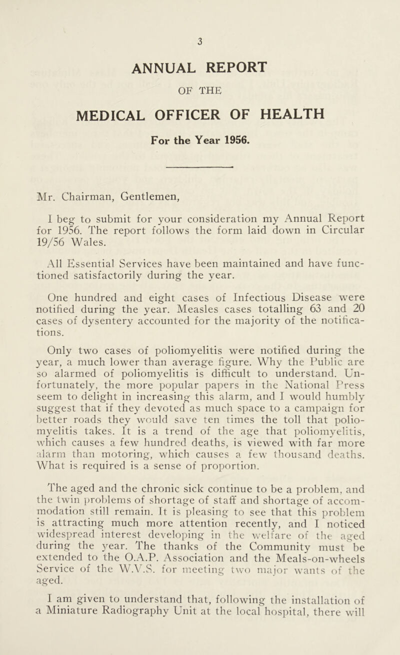 ANNUAL REPORT OF THE MEDICAL OFFICER OF HEALTH For the Year 1956. Mr. Chairman, Gentlemen, I beg to submit for your consideration my Annual Report for 1956. The report follows the form laid down in Circular 19/56 Wales. All Essential Services have been maintained and have func- tioned satisfactorily during the year. One hundred and eight cases of Infectious Disease were notified during the year. Measles cases totalling 63 and 20 cases of dysentery accounted for the majority of the notifica- tions. Only two cases of poliomyelitis were notified during the year, a much lower than average figure. Why the Public are so alarmed of poliomyelitis is difficult to understand. Un- fortunately, the more popular papers in the National Press seem to delight in increasing this alarm, and I would humbly suggest that if they devoted as much space to a campaign for better roads they would save ten times the toll that polio- myelitis takes. It is a trend of the age that poliomyelitis, which causes a few hundred deaths, is viewed with far more alarm than motoring, which causes a few thousand deaths. What is required is a sense of proportion. The aged and the chronic sick continue to be a problem, and the twin problems of shortage of staff and shortage of accom- modation still remain. It is pleasing to see that this problem is attracting much more attention recently, and I noticed widespread interest developing in the welfare of the aged during the }^ear. The thanks of the Community must be extended to the O.A.P. Association and the Meals-on-wheels Service of the W.V.S. for meeting tAvo major wants of the aged. I am given to understand that, following the installation of a Miniature Radiography Unit at the local hospital, there will