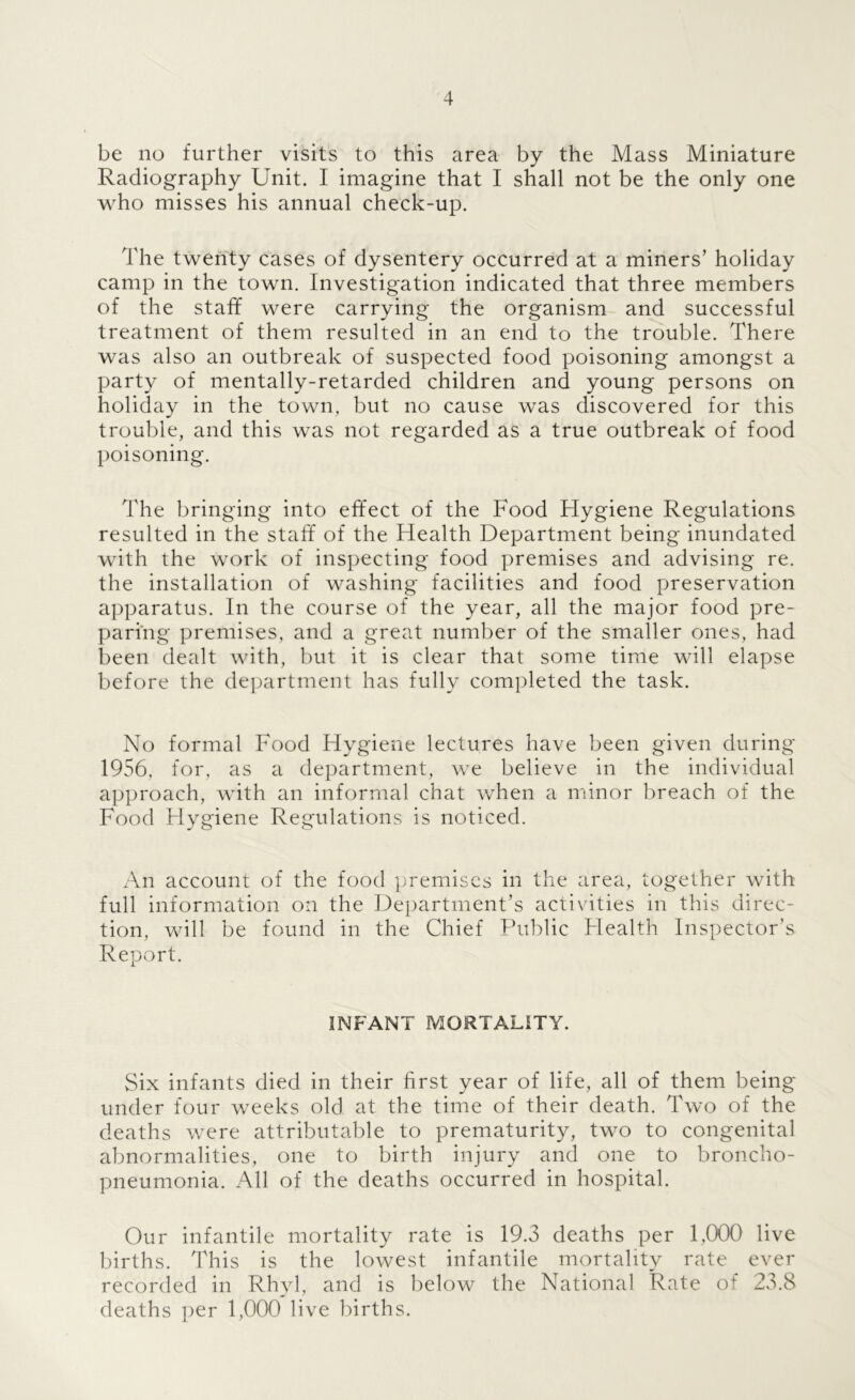 be no further visits to this area by the Mass Miniature Radiography Unit. I imagine that I shall not be the only one who misses his annual check-up. The twenty cases of dysentery occurred at a miners’ holiday camp in the town. Investigation indicated that three members of the staff were carrying the organism and successful treatment of them resulted in an end to the trouble. There was also an outbreak of suspected food poisoning amongst a party of mentally-retarded children and young persons on holiday in the town, but no cause was discovered for this trouble, and this was not regarded as a true outbreak of food poisoning. The bringing into effect of the Food Hygiene Regulations resulted in the staff of the Flealth Department being inundated with the work of inspecting food premises and advising re. the installation of washing facilities and food preservation apparatus. In the course of the year, all the major food pre- paring premises, and a great number of the smaller ones, had been dealt with, but it is clear that some time will elapse before the department has fully completed the task. No formal Food Hygiene lectures have been given during 1956, for, as a department, we believe in the individual approach, with an informal chat when a minor breach of the Food Hygiene Regulations is noticed. An account of the food ijremiscs in the area, together with full information on the Department’s acti\dties in this direc- tion, will be found in the Chief Public Health Inspector’s Report. INFANT MORTALITY. Six infants died in their first year of life, all of them being under four weeks old at the time of their death. Two of the deaths were attributable to prematurity, two to congenital abnormalities, one to birth injury and one to broncho- pneumonia. All of the deaths occurred in hospital. Our infantile mortality rate is 19.3 deaths per 1,000 live births. This is the lowest infantile mortality rate ever recorded in Rhyl, and is below the National Rate of 23.8 deaths per 1,000 live births.