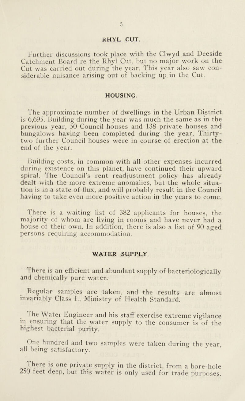 RHYL CUT. Further discussions took place with the Clwyd and Deeside Catchment Board re the Rhyl Cut, but no major work on the Cut was carried out during the year. This year also saw con- siderable nuisance arising out of backing up in the Cut. HOUSING. The approximate number of dwellings in the Urban District is 6,695. Building during the year was much the same as in the previous year, 50 Council houses and 138 private houses and bungalows having been completed during the year. Thirty- two further Council houses were in course of erection at the end of the year. Building costs, in common with all other expenses incurred during existence on this planet, have continued their upward spiral. The Council’s rent readjustment policy has already dealt with the more extreme anomalies, but the whole situa- tion is in a state of liux, and will probably result in the Council having to take even more positive action in the years to come. There is a waiting list of 382 applicants for houses, the majority of whom are living in rooms and have never had a house of their own. In addition, there is also a list of 90 aged persons requiring acccnnniodation. WATER SUPPLY. There is an efficient and abundant supply of bacteriologically and chemically pure water. Regular samples are taken, and the results are almost invariably Class I., Ministry of Health Standard. 1 he Water Engineer and his staff exercise extreme vigilance in ensuring that the water supply to the consumer is of the highest bacterial purity. One hundred and two samples were taken during the year, all being satisfactory. There is one private supply in the district, from a bore-hole 250 feet deep, but this water is only used for trade purposes.