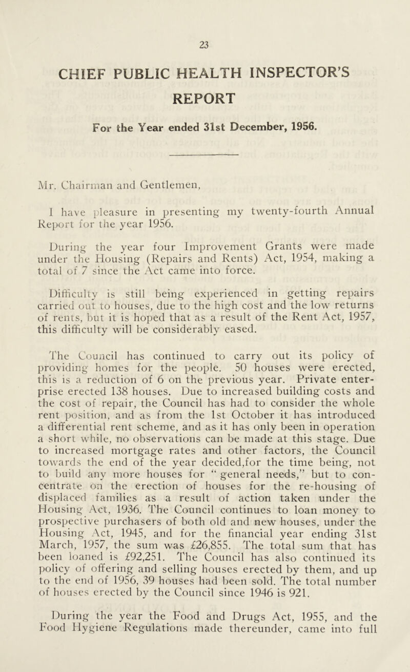 CHIEF PUBLIC HEALTH INSPECTOR’S REPORT For the Year ended 31st December, 1956. Mr. Chairman and Gentlemen, 1 have pleasure in presenting my twenty-fourth Annual Report for the year 1956. During the year four Improvement Grants were made under the Housing (Repairs and Rents) Act, 1954, making a total of 7 since the Act came into force. Difticulty is still being experienced in getting repairs carried out to houses, due to the high cost and the low returns of rents, but it is hoped that as a result of the Rent Act, 1957, this difficulty will be considerably eased. The Council has continued to carry out its policy of providing homes for the people. 50 houses were erected, this is a reduction of 6 on the previous year. Private enter- prise erected 138 houses. Due to increased building costs and the cost of repair, the Council has had to consider the whole rent position, and as from the 1st October it has introduced a differential rent scheme, and as it has only been in operation a short while, no observations can be made at this stage. Due to increased mortgage rates and other factors, the Council towards the end of the year decided,for the time being, not to build any more houses for “ general needs,” but to con- centrate on the erection of houses for the re-housing of displaced families as a result of action taken under the Housing Act, 1936. The Council continues to loan money to prospective purchasers of both old and new houses, under the Housing Act, 1945, and for the hnancial year ending 31st March, 1957, the sum was £26,855. The total sum that has been loaned is £92,251. The Council has also continued its policy of offering and selling houses erected by them, and up to the end of 1956, 39 houses had been sold. The total number of houses erected by the Council since 1946 is 921. ^ During the year the Food and Drugs Act, 1955, and the Food Hygiene Regulations made thereunder, came into full