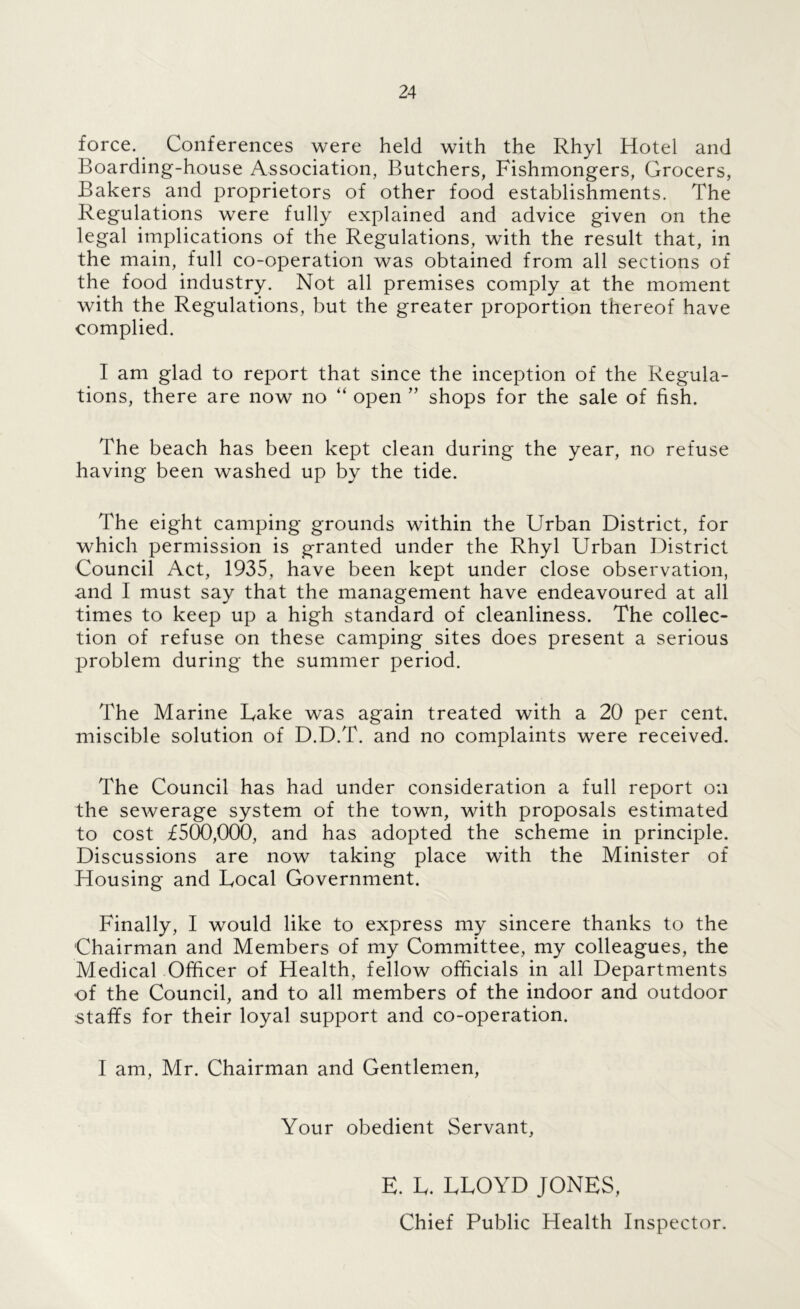 force. Conferences were held with the Rhyl Hotel and Boarding-house Association, Butchers, Fishmongers, Grocers, Bakers and proprietors of other food establishments. The Regulations were fully explained and advice given on the legal implications of the Regulations, with the result that, in the main, full co-operation was obtained from all sections of the food industry. Not all premises comply at the moment with the Regulations, but the greater proportion thereof have complied. I am glad to report that since the inception of the Regula- tions, there are now no “ open ’’ shops for the sale of fish. The beach has been kept clean during the year, no refuse having been washed up by the tide. The eight camping grounds within the Urban District, for which permission is granted under the Rhyl Urban District Council Act, 1935, have been kept under close observation, and I must say that the management have endeavoured at all times to keep up a high standard of cleanliness. The collec- tion of refuse on these camping sites does present a serious problem during the summer period. The Marine Lake was again treated with a 20 per cent, miscible solution of D.D.T. and no complaints were received. The Council has had under consideration a full report on the sewerage system of the town, with proposals estimated to cost £500,000, and has adopted the scheme in principle. Discussions are now taking place with the Minister of Housing and Local Government. Finally, I would like to express my sincere thanks to the Chairman and Members of my Committee, my colleagues, the Medical Officer of Health, fellow officials in all Departments of the Council, and to all members of the indoor and outdoor staffs for their loyal support and co-operation. I am, Mr. Chairman and Gentlemen, Your obedient Servant, E. L. LLOYD JONES, Chief Public Health Inspector.
