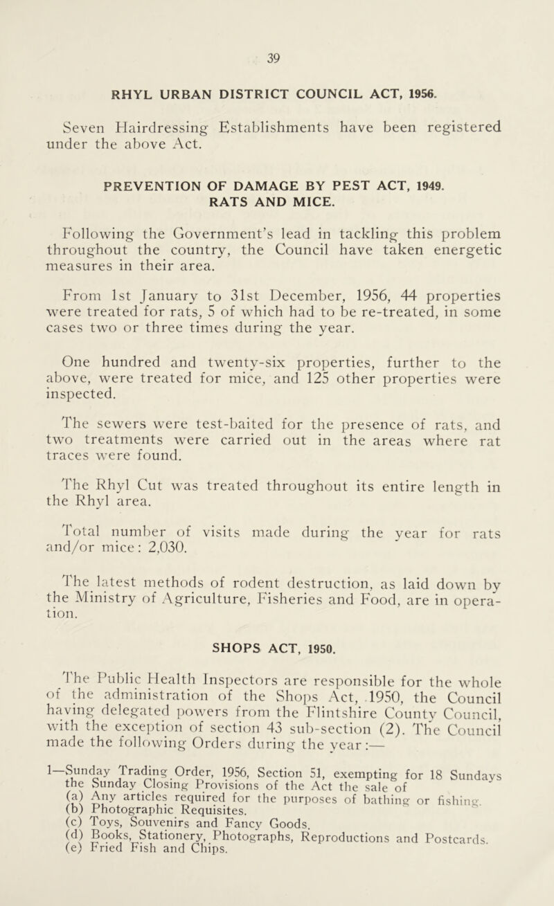 RHYL URBAN DISTRICT COUNCIL ACT, 1956. Seven Hairdressing Establishments have been registered under the above Act. PREVENTION OF DAMAGE BY PEST ACT, 1949. RATS AND MICE. Following the Government’s lead in tackling this problem throughout the country, the Council have taken energetic measures in their area. From 1st January to 31st December, 1956, 44 properties were treated for rats, 5 of which had to be re-treated, in some cases two or three times during the year. One hundred and twenty-six properties, further to the above, were treated for mice, and 125 other properties were inspected. The sewers were test-baited for the presence of rats, and two treatments were carried out in the areas where rat traces were found. The Rhyl Cut was treated throughout its entire length in the Rhyl area. Total number of visits made during the year for rats and/or mice: 2,030. The latest methods of rodent destruction, as laid down by the Alinistry of Agriculture, Fisheries and Food, are in opera- tion. SHOPS ACT, 1950. The Public Health Inspectors are responsible for the whole of the administration of the vShops Act, .1950, the Council having delegated powers from the Flintshire Countv Council, with the exception of section 43 sub-section (2). The Councii made the following Orders during the year:— Order, 1956, Section 51, exempting for 18 Sundays the vSunday Closing Provisions of the Act the sale of articles required for the purposes of bathing or fishing (b) Photographic Requisites. (c) Toys, Souvenirs and Fancy Goods. (d) Books, Stationeij,. Photographs, Reproductions and Postcards. (e) hned Fish and Chips.