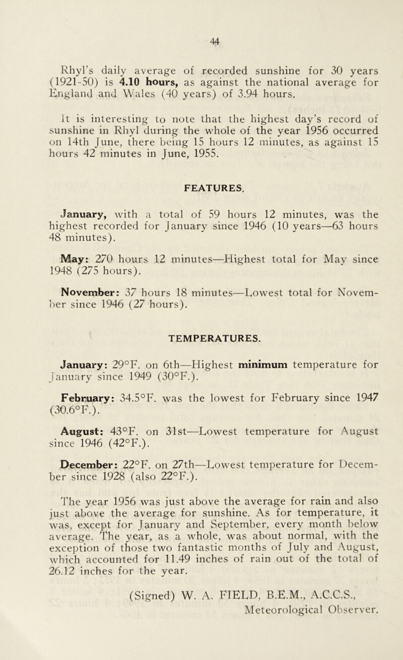Rhyl’s daily average of recorded sunshine for 30 years (1921-50) is 4.10 hours, as against the national average for England and Wales (40 years) of 3.94 hours. it is interesting to note that the highest day’s record of sunshine in Rhyl during the whole of the year 1956 occurred on 14th June, there being 15 hours 12 minutes, as against 15 hours 42 minutes in June, 1955. FEATURES. January, with a total of 59 hours 12 minutes, was the highest recorded for January since 1946 (10 years—63 hours 48 minutes). May: 270 hours 12 minutes—Highest total for May since 1948 (275 hours). November: 37 hours 18 minutes—Eowest total for Novem- ber since 1946 (27 hours). TEMPERATURES. January: 29°F. on 6th—Highest minimum temperature for January since 1949 (30°F.). February: 34.5°F. was the lowest for February since 1947 (30.6°F.). August: 43°F. on 31st—Lowest temperature for August since 1946 (42°F.). December: 22°F. on 27th—Lowest temperature for Decem- ber since 1928 (also 22°F.). The year 1956 was just above the average for rain and also just above the average for sunshine. As for temperature, it was, except for January and September, every month below average. The year, as a whole, was about normal, with the exception of those two fantastic months of July and August, which accounted for 11.49 inches of rain out of the total of 26.12 inches for the year. (Signed) W. A. FIELD, B.E.M., A.C.C.S., Meteorological Observer.