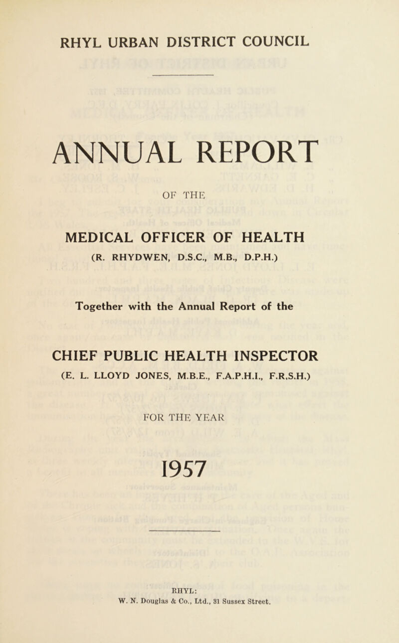ANNUAL REPORT OF THE MEDICAL OFFICER OF HEALTH (R. RHYDWEN, D.S.C., MB., D.P.H.) Together with the Annual Report of the CHIEF PUBLIC HEALTH INSPECTOR (E. L. LLOYD JONES, M.B.E., F.A.P.H.I., F.R.S.H.) FOR THE YEAR 1957 RHYL: W. N. Douglas & Co., Ltd., 81 Sussex Street.