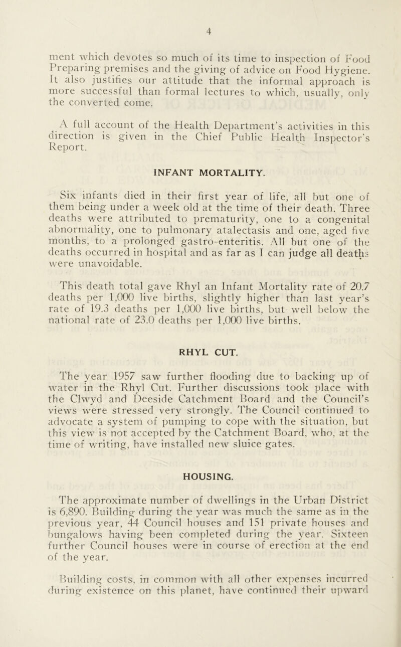 ment which devotes so much of its time to inspection of Food Preparing premises and the giving of advice on Food Hygiene. Jt also justifies our attitude that the informal approach is more successful than formal lectures to which, usually, only the converted come. A full account of the Health Department’s activities in this direction is given in the Chief Public Health Inspector's Report. INFANT MORTALITY. vSix infants died in their first year of life, all but one of them being under a week old at the time of their death. Three deaths were attributed to prematurity, one to a congenital abnormality, one to pulmonary atalectasis and one, aged five months, to a prolonged gastro-enteritis. All but one of the deaths occurred in hospital and as far as I can judge all deaths were unavoidable. This death total gave Rhyl an Infant Mortality rate of 20.7 deaths per 1,000 live births, slightly higher than last year’s rate of 19.3 deaths per 1,000 live births, but well below the national rate of 23.0 deaths per 1,000 live births. RHYL CUT. The year 1957 saw further flooding due to backing up of water in the Rhyl Cut. Further discussions took place with the Clwyd and Deeside Catchment Board and the Council’s views were stressed very strongly. The Council continued to advocate a system of pumping to cope with the situation, but this view is not accepted by the Catchment Board, who, at the time of writing, have installed new sluice gates. HOUSING. The approximate number of dwellings in the Urban District is 6,890. Building during the year was much the same as in the previous year, 44 Council houses and 151 private houses and bungalows having been completed during the year. Sixteen further Council houses were in course of erection at the end of the year. Building costs, in common with all other expenses incurred during existence on this planet, have continued their upward