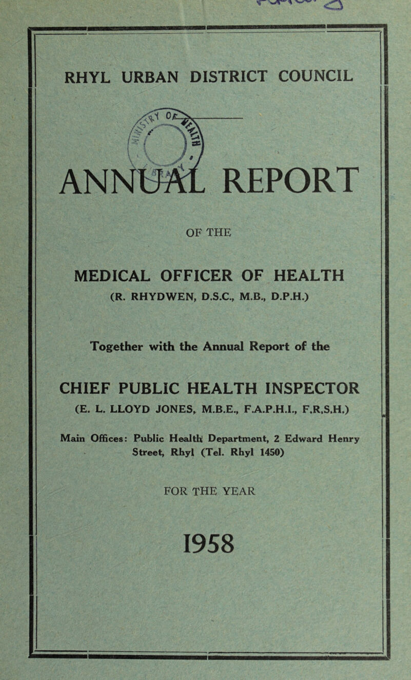 REPORT OF THE MEDICAL OFFICER OF HEALTH (R. RHYDWEN, D.S.C., M.B, D.P.H.) Together with the Annual Report of the CHIEF PUBLIC HEALTH INSPECTOR (E. L. LLOYD JONES, M.B.E., F.A.P.H.I., F.R.S.H.) Main Offices: Public Health! Department, 2 Edward Henry Street, Rhyl (Tel. Rhyl 1450) FOR THE YEAR 1958