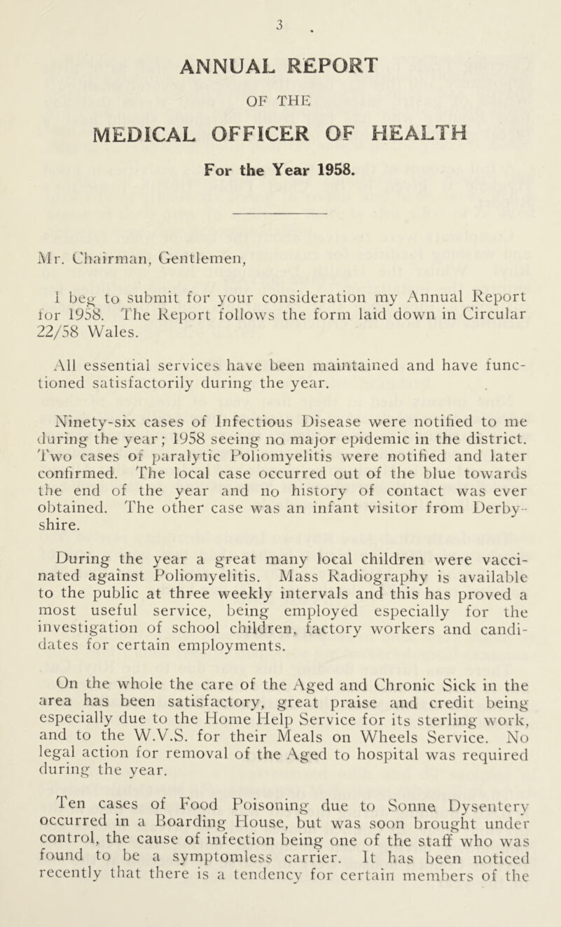 ANNUAL REPORT OF THE MEDICAL OFFICER OF HEALTH For the Year 1958. Mr. Chairman, Gentlemen, I beg to submit for your consideration my Annual Report for 1958. The Report follows the form laid down in Circular 22/58 Wales. All essential services have been maintained and have func- tioned satisfactorily during the year. Ninety-six cases of Infectious Disease were notified to me during the year; 1958 seeing no major epidemic in the district. Two cases of paralytic Poliomyelitis were notified and later confirmed. The local case occurred out of the blue towards the end of the year and no history of contact was ever obtained. The other case was an infant visitor from Derby- shire. During the year a great many local children were vacci- nated against Poliomyelitis. Mass Radiography is available to the public at three weekly intervals and this has proved a most useful service, being employed especially for the investigation of school children, factory workers and candi- dates for certain employments. On the whole the care of the Aged and Chronic Sick in the area has been satisfactory, great praise and credit being especially due to the Home Help Service for its sterling work, and to the W.V.S. for their Meals on Wheels Service. No legal action for removal of the Aged to hospital was required during the year. Ten cases of Food Poisoning due to Sonne Dysentery occurred in a Boarding Blouse, but was soon brought under control, the cause of infection being one of the staff who was found to be a symptomless carrier. It has been noticed recently that there is a tendency for certain members of the