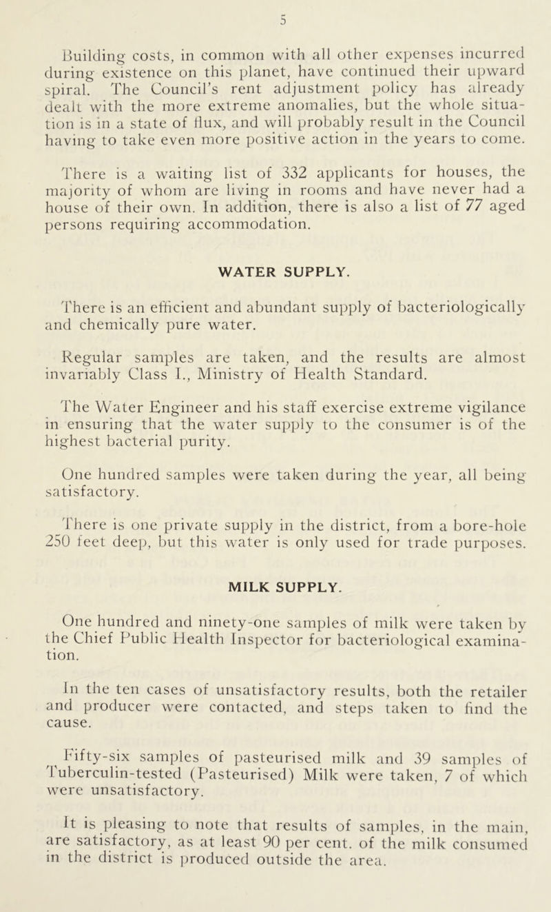 Building costs, in common with all other expenses incurred during existence on this planet, have continued their upward spiral. The Council’s rent adjustment policy has already dealt with the more extreme anomalies, but the whole situa- tion is in a state of Hux, and will probably result in the Council having to take even more positive action in the years to come. There is a waiting list of 332 applicants for houses, the majority of whom are living in rooms and have never had a house of their own. In addition, there is also a list of 77 aged persons requiring accommodation. WATER SUPPLY. There is an efficient and abundant supply of bacteriologically and chemically pure water. Regular samples are taken, and the results are almost invariably Class I., Ministry of Health Standard. The Water Engineer and his staff exercise extreme vigilance m ensuring that the water supply to the consumer is of the highest bacterial purity. One hundred samples were taken during the year, all being satisfactory. There is one private supply in the district, from a bore-hole 250 feet dee]), but this water is only used for trade purposes. MILK SUPPLY. One hundred and ninety-one samples of milk were taken by the Chief Public Health Inspector for bacteriological examina- tion. In the ten cases of unsatisfactory results, both the retailer and producer were contacted, and steps taken to find the cause. Fifty-six samples of pasteurised milk and 39 samples of 1 uberculin-tested (Pasteurised) Milk were taken, 7 of which were unsatisfactory. It is pleasing to note that results of samples, in the main, are satisfactory, as at least 90 per cent, of the milk consumed in the district is produced outside the area.