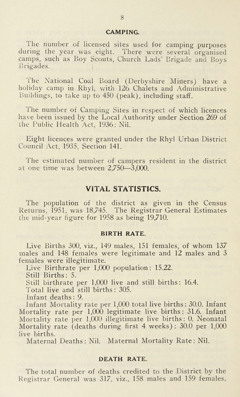 CAMPING. 'The number of licensed sites used for camping purposes during the year was eight. There were several organised camps, such as Boy Scouts, Church Lads’ Brigade and Boys Brigades. The National Coal Board (Derbyshire Miners) have a holiday camp in Rhyl, with 126 Chalets and Administrative Buildings, to take up to 450 (peak), including staff. 4'he number of Camping Sites in respect of which licences have been issued by the Local Authority under Section 269 of the Public Health Act, 1936: Nil. Eight licences were granted under the Rhyl Urban District Council Act, 1935, Section 141. The estimated number of campers resident in the district at one time was between 2,750—3,000. VITAL STATISTICS. The population of the district as given in the Census Returns, 1951, was 18,745. The Registrar General Estimates the mid-year figure for 1958 as being 19,710. BIRTH RATE. Live Births 300, viz., 149 males, 151 females, of whom 137 males and 148 females were legitimate and 12 males and 3 females were illegitimate. Live Birthrate per 1,000 population: 15.22. Still Births: 5. Still birthrate per 1,000 live and still births: 16.4. Total live and still births: 305. Infant deaths: 9. Infant Mortality rate per 1,000 total live births: 30.0. Infant Mortality rate per 1,000 legitimate live births: 31.6. Infant Mortality rate per 1,000 illegitimate live births: 0. Neonatal Mortality rate (deaths during first 4 weeks) : 30.0 per 1,000 live births. Maternal Deaths: Nil. Maternal Mortality Rate: Nil. DEATH RATE. The total number of deaths credited to the District by the Registrar General was 317, viz., 158 males and 159 females.