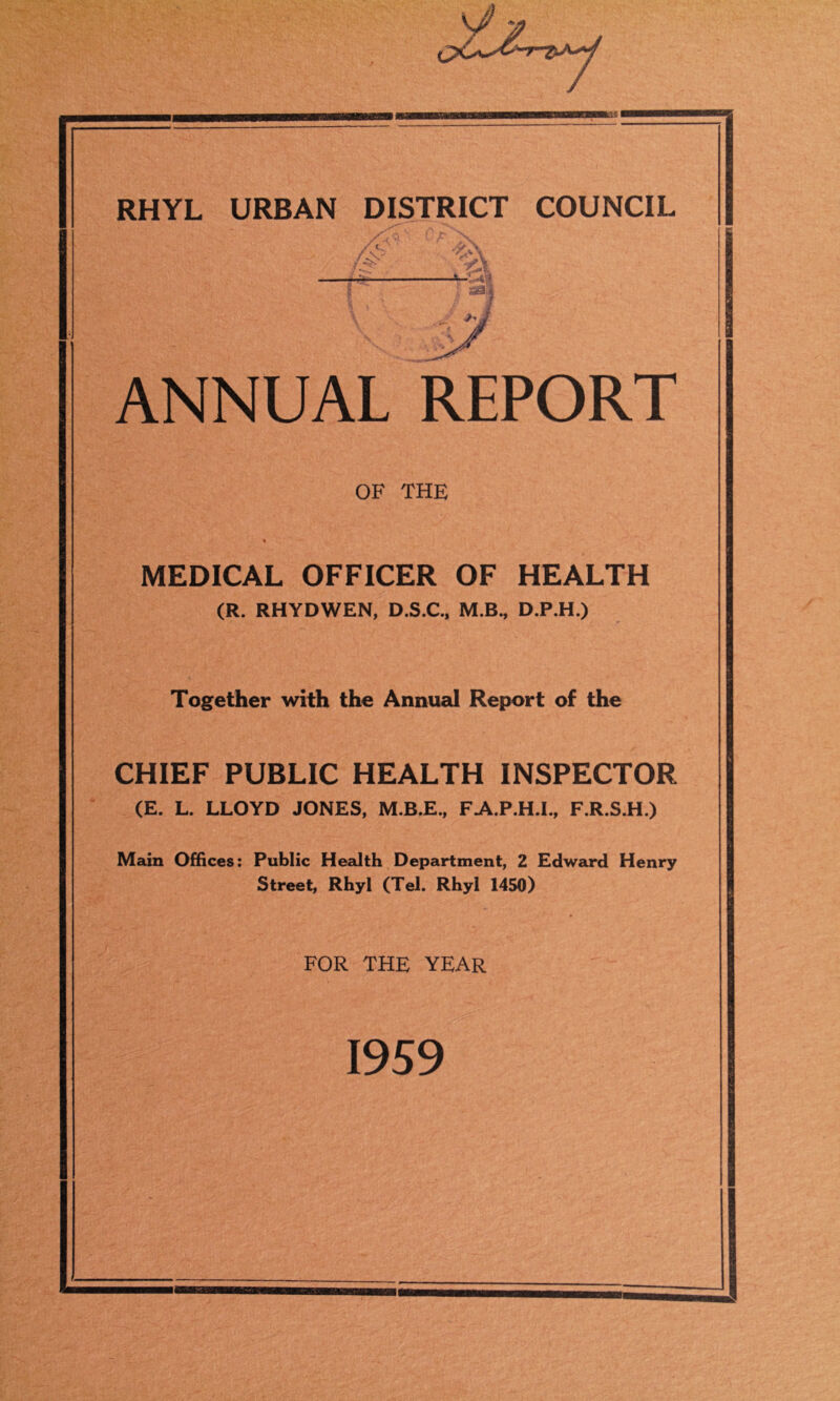 ■BBS RHYL URBAN DISTRICT COUNCIL ANNUAL REPORT OF THE % MEDICAL OFFICER OF HEALTH (R. RHYDWEN, D.S.C., M.B., D.P.H.) Together with the Annual Report of the CHIEF PUBLIC HEALTH INSPECTOR (E. L. LLOYD JONES, M.B.E., FA.P.H.I., F.R.S.H.) Main Offices: Public Health Department, 2 Edward Henry Street, Rhyl (Tel. Rhyl 1450) FOR THE YEAR 1959