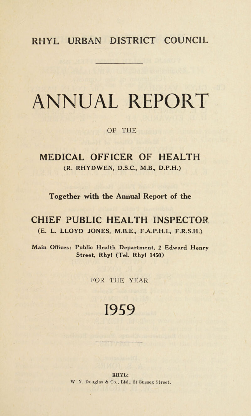 RHYL URBAN DISTRICT COUNCIL ANNUAL REPORT MEDICAL OFFICER OF HEALTH (R. RHYDWEN, D.S.C., M.B., D.P.H.) Together with the Annual Report of the CHIEF PUBLIC HEALTH INSPECTOR (E. L. LLOYD JONES, M.B.E., FAP.H.I., F.R.S.H.) Main Offices: Public Health Department, 2 Edward Henry Street, Rhyl (Tel. Rhyl 1450) FOR THE YEAR OF THE RHYL: W. N. Douglas & Co., Ltd., 31 Sussex Street.