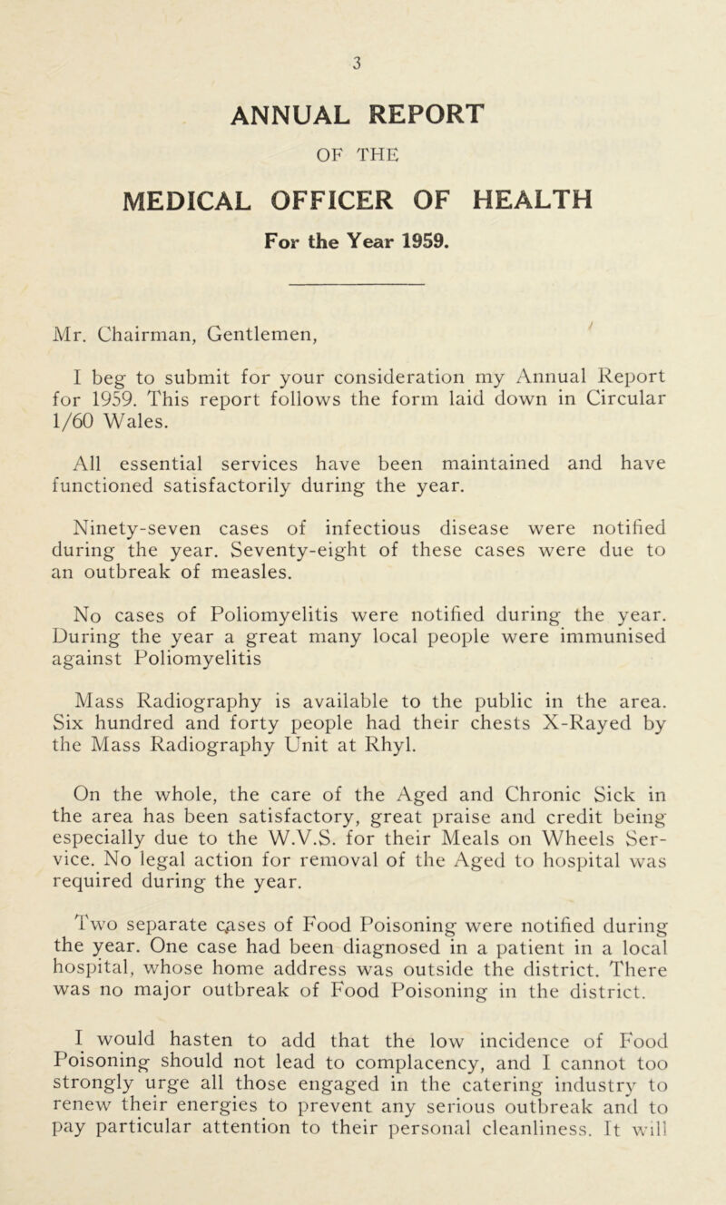 ANNUAL REPORT OF THE MEDICAL OFFICER OF HEALTH For the Year 1959. Mr. Chairman, Gentlemen, I beg to submit for your consideration my Annual Report for 1959. This report follows the form laid down in Circular 1/60 Wales. All essential services have been maintained and have functioned satisfactorily during the year. Ninety-seven cases of infectious disease were notified during the year. Seventy-eight of these cases were due to an outbreak of measles. No cases of Poliomyelitis were notified during the year. During the year a great many local people were immunised against Poliomyelitis Mass Radiography is available to the public in the area. Six hundred and forty people had their chests X-Rayed by the Mass Radiography Unit at Rhyl. On the whole, the care of the Aged and Chronic Sick in the area has been satisfactory, great praise and credit being especially due to the W.V.S. for their Meals on Wheels Ser- vice. No legal action for removal of the Aged to hospital was required during the year. Two separate ceases of Food Poisoning were notified during the year. One case had been diagnosed in a patient in a local hospital, whose home address was outside the district. There was no major outbreak of Food Poisoning in the district. I would hasten to add that the low incidence of Food Poisoning should not lead to complacency, and I cannot too strongly urge all those engaged in the catering industry to renew their energies to prevent any serious outbreak and to pay particular attention to their personal cleanliness. It will