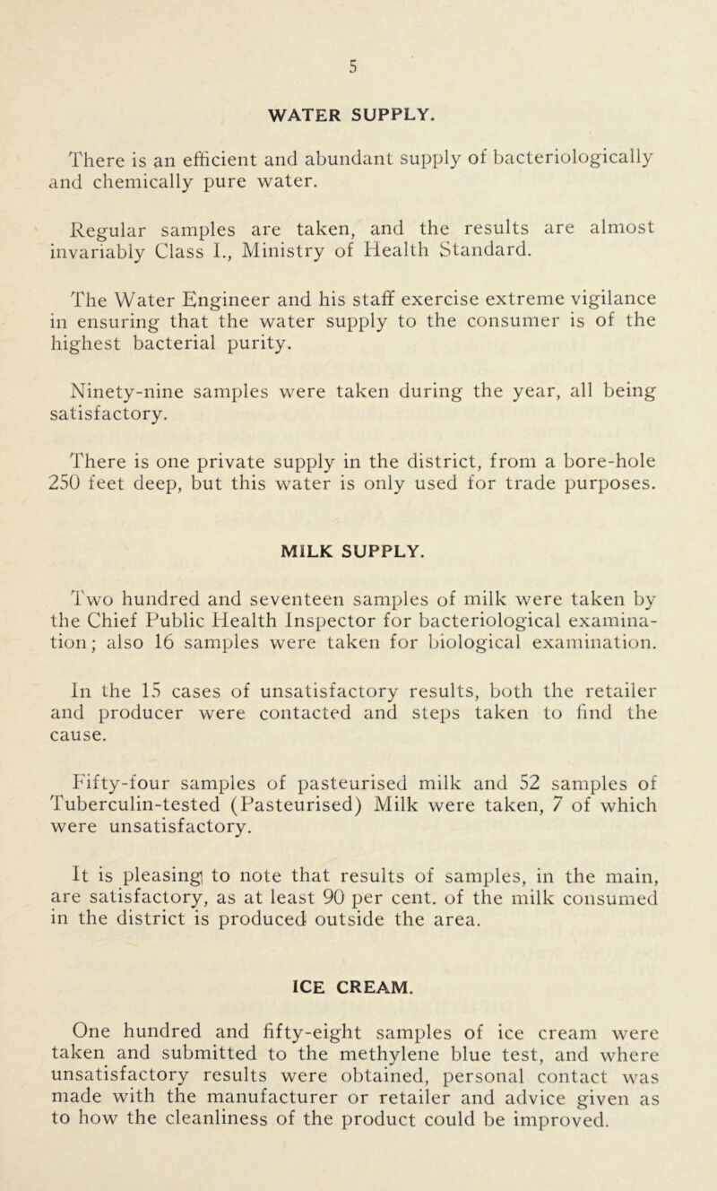 WATER SUPPLY. There is an efficient and abundant supply of bacteriologically and chemically pure water. Regular samples are taken, and the results are almost invariably Class I., Ministry of Health Standard. The Water Engineer and his staff exercise extreme vigilance in ensuring that the water supply to the consumer is of the highest bacterial purity. Ninety-nine samples were taken during the year, all being satisfactory. There is one private supply in the district, from a bore-hole 250 feet deep, but this water is only used for trade purposes. MILK SUPPLY. Two hundred and seventeen samples of milk were taken by the Chief Public Health Inspector for bacteriological examina- tion ; also 16 samples were taken for biological examination. In the 15 cases of unsatisfactory results, both the retailer and producer were contacted and steps taken to find the cause. Fifty-four samples of pasteurised milk and 52 samples of Tuberculin-tested (Pasteurised) Milk were taken, 7 of which were unsatisfactory. It is pleasing] to note that results of samples, in the main, are satisfactory, as at least 90 per cent, of the milk consumed in the district is produced outside the area. ICE CREAM. One hundred and fifty-eight samples of ice cream were taken and submitted to the methylene blue test, and where unsatisfactory results were obtained, personal contact was made with the manufacturer or retailer and advice given as to how the cleanliness of the product could be improved.