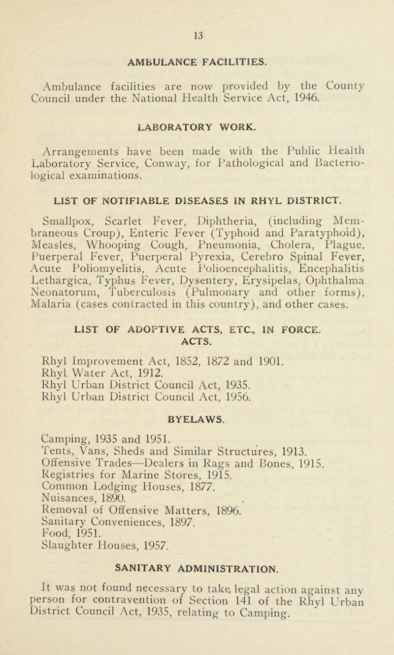AMBULANCE FACILITIES. Ambulance facilities are now provided by the County Council under the National Health Service Act, 1946. LABORATORY WORK. Arrangements have been made with the Public Health Laboratory Service, Conway, for Pathological and Bacterio- logical examinations. LIST OF NOTIFIABLE DISEASES IN RHYL DISTRICT. Smallpox, Scarlet Fever, Diphtheria, (including Mem- braneous Croup), Enteric Fever (Typhoid and Paratyphoid), Measles, Whooping Cough, Pneumonia, Cholera, Plague, Puerperal Fever, Puerperal Pyrexia, Cerebro Spinal Fever, Acute Poliomyelitis, Acute Polioencephalitis, Encephalitis Eethargica, Typhus Fever, Dysentery, Erysipelas, Ophthalma Neonatorum, Tuberculosis (Pulmonary and other forms), Malaria (cases contracted in this country), and other cases. LIST OF ADOPTIVE ACTS, ETC., IN FORCE. ACTS. Rhyl Improvement Act, 1852, 1872 and 1901. Rhyl Water Act, 1912. Rhyl Urban District Council Act, 1935. Rhyl Urban District Council Act, 1956. BYELAWS. Camping, 1935 and 1951. Tents, Vans, Sheds and Similar Structures, 1913. Offensive Trades—Dealers in Rags and Bones, 1915. Registries for Marine Stores, 1915. Common Dodging Houses, 1877. Nuisances, 1890. Removal of Offensive Matters, 1896. Sanitary Conveniences, 1897. Food, 1951. Slaughter Houses, 1957. SANITARY ADMINISTRATION. It was not found necessary to take legal action against any person for contravention of Section 141 of the Rhyl Urban District Council Act, 1935, relating to Camping.