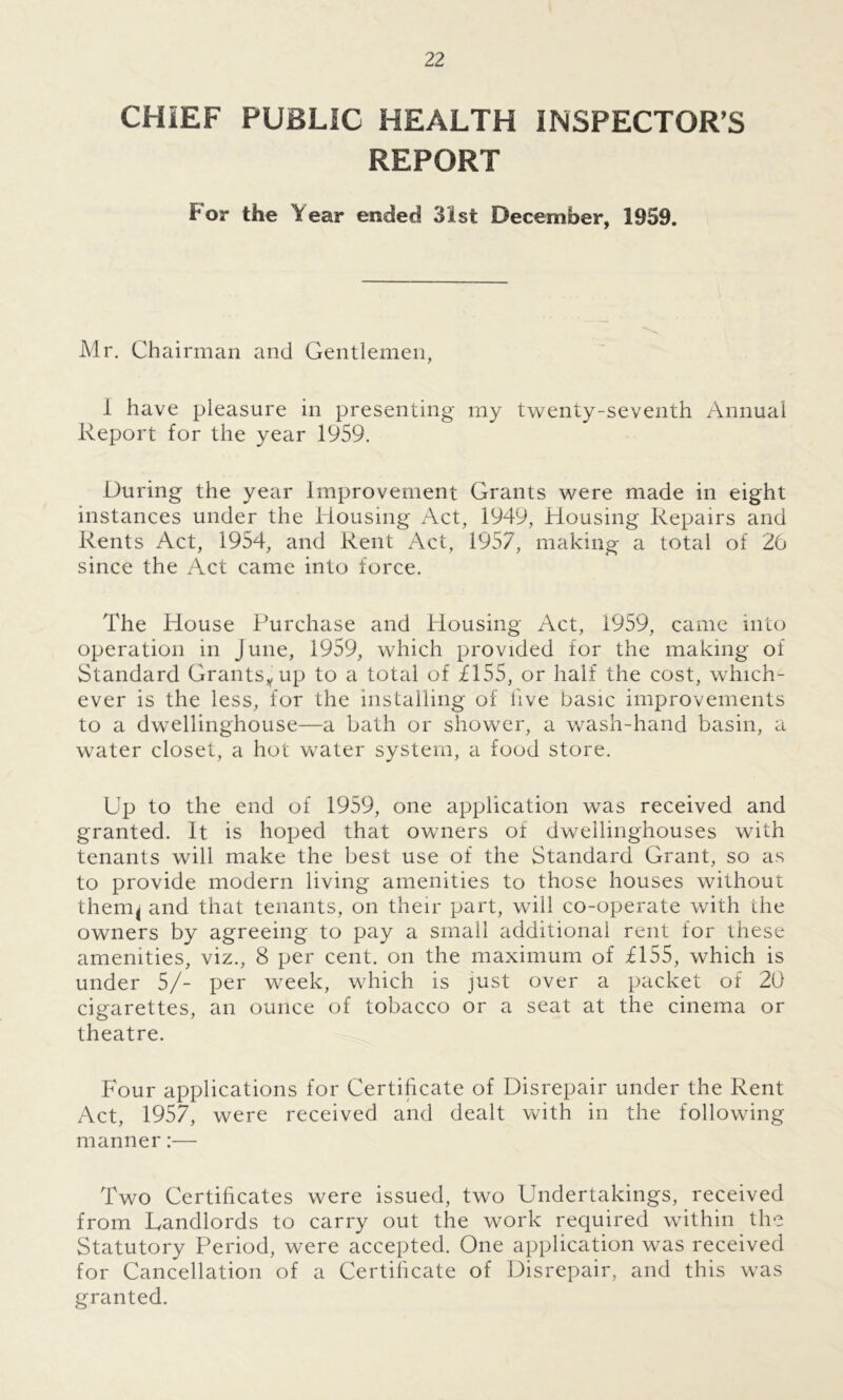 CHIEF PUBLIC HEALTH INSPECTOR’S REPORT f' or the Year ended 31st December, 1959. Mr. Chairman and Gentlemen, 1 have pleasure in presenting my twenty-seventh Annual Report for the year 1959. During the year Improvement Grants were made in eight instances under the Housing Act, 1949, Housing Repairs and Rents Act, 1954, and Rent Act, 1957, making a total of 26 since the Act came into force. The House Purchase and Housing Act, 1959, came into operation in June, 1959, which provided for the making of Standard Grants* up to a total of £155, or half the cost, which- ever is the less, for the installing of live basic improvements to a dwellinghouse—a bath or shower, a wash-hand basin, a water closet, a hot water system, a food store. Up to the end of 1959, one application was received and granted. It is hoped that owners of dwelling-houses with tenants will make the best use of the Standard Grant, so as to provide modern living amenities to those houses without thercq and that tenants, on their part, will co-operate with the owners by agreeing to pay a small additional rent for these amenities, viz., 8 per cent, on the maximum of £155, which is under 5/- per week, which is just over a packet of 20 cigarettes, an ounce of tobacco or a seat at the cinema or theatre. Four applications for Certificate of Disrepair under the Rent Act, 1957, were received and dealt with in the following- manner :— Two Certificates were issued, two Undertakings, received from Landlords to carry out the work required within the Statutory Period, were accepted. One application was received for Cancellation of a Certificate of Disrepair, and this was granted.