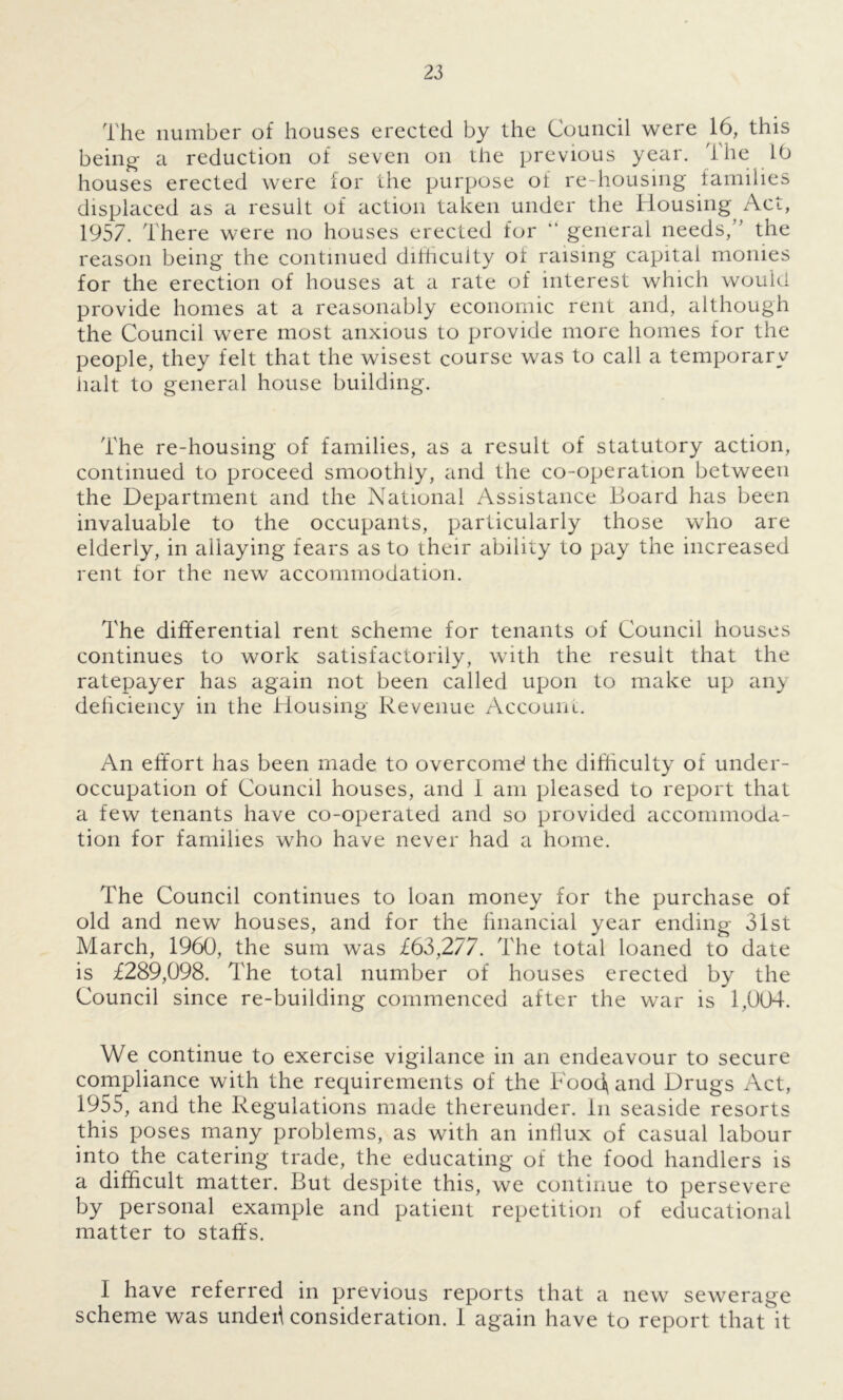 The number of houses erected by the Council were 16, this being- a reduction of seven on the previous year. The 16 houses erected were for the purpose of re-housing families displaced as a result of action taken under the Housing Act, 1957. There were no houses erected for “ general needs,’ the reason being the continued difficulty of raising capital monies for the erection of houses at a rate of interest which would provide homes at a reasonably economic rent and, although the Council were most anxious to provide more homes for the people, they felt that the wisest course was to call a temporary halt to general house building. The re-housing of families, as a result of statutory action, continued to proceed smoothly, and the co-operation between the Department and the National Assistance Board has been invaluable to the occupants, particularly those who are elderly, in allaying fears as to their ability to pay the increased rent for the new accommodation. The differential rent scheme for tenants of Council houses continues to work satisfactorily, with the result that the ratepayer has again not been called upon to make up any deficiency in the Housing Revenue Account. An effort has been made to overcome? the difficulty of under- occupation of Council houses, and 1 am pleased to report that a few tenants have co-operated and so provided accommoda- tion for families who have never had a home. The Council continues to loan money for the purchase of old and new houses, and for the financial year ending 31st March, 1960, the sum was £63,277. The total loaned to date is £289,098. The total number of houses erected by the Council since re-building commenced after the war is 1,004. We continue to exercise vigilance in an endeavour to secure compliance with the requirements of the Food\ and Drugs Act, 1955, and the Regulations made thereunder. In seaside resorts this poses many problems, as with an influx of casual labour into the catering trade, the educating of the food handlers is a difficult matter. But despite this, we continue to persevere by personal example and patient repetition of educational matter to staffs. I have referred in previous reports that a new sewerage scheme was undeh consideration. I again have to report that it