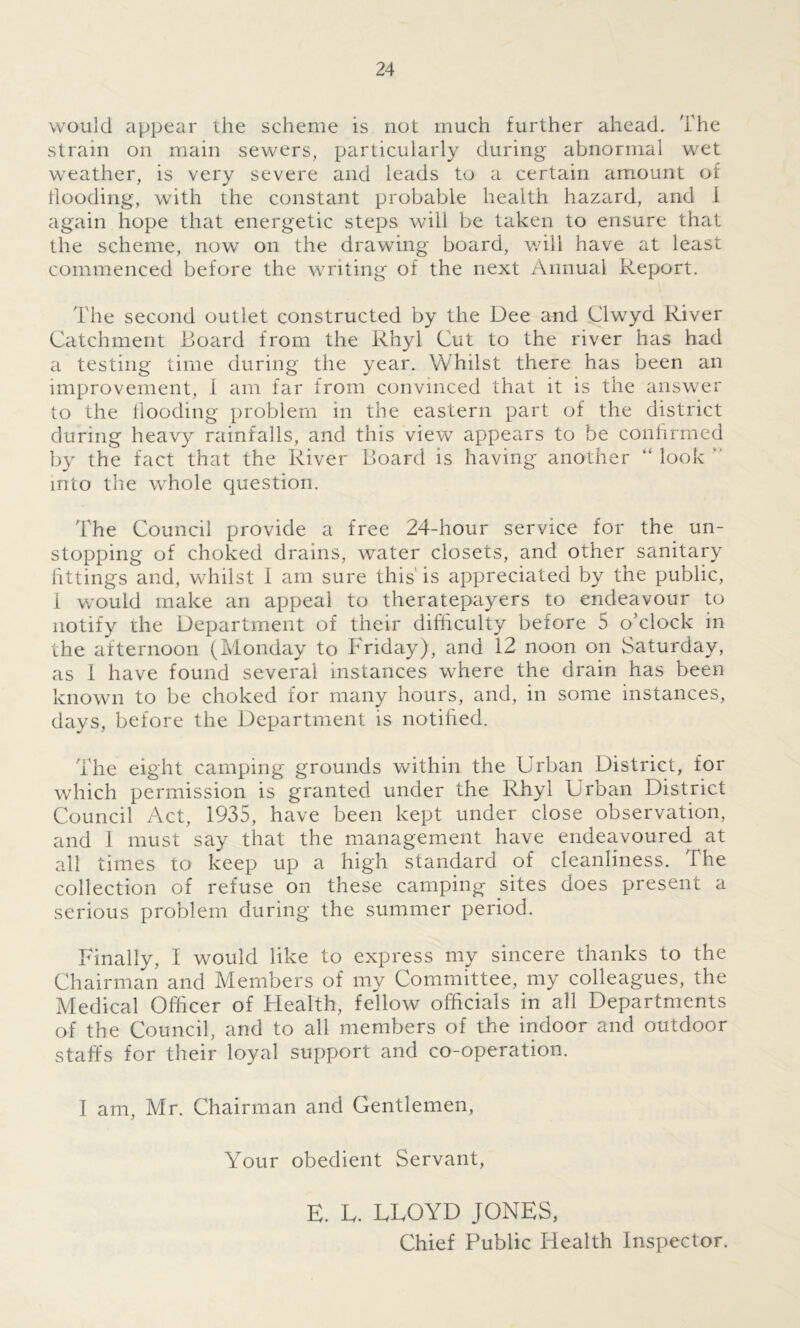 would appear the scheme is not much further ahead. The strain on main sewers, particularly during abnormal wet weather, is very severe and leads to a certain amount of flooding, with the constant probable health hazard, and I again hope that energetic steps will be taken to ensure that the scheme, now on the drawing board, will have at least commenced before the writing of the next Annual Report. The second outlet constructed by the Dee and Clwyd River Catchment Board from the Rhyl Cut to the river has had a testing time during the year. Whilst there has been an improvement, 1 am far from convinced that it is the answer to the flooding problem in the eastern part of the district during heavy rainfalls, and this view appears to be confirmed by the fact that the River Board is having another “ look  into the whole question. The Council provide a free 24-hour service for the un- stopping of choked drains, water closets, and other sanitary fittings and, whilst 1 am sure this' is appreciated by the public, I would make an appeal to theratepayers to endeavour to notify the Department of their difficulty before 5 o’clock in the afternoon (Monday to Friday), and 12 noon on Saturday, as 1 have found several instances where the drain has been known to be choked for many hours, and, in some instances, days, before the Department is notified. The eight camping grounds within the Urban District, for which permission is granted under the Rhyl Urban District Council Act, 1935, have been kept under close observation, and 1 must say that the management have endeavoured at all times to keep up a high standard of cleanliness. The collection of refuse on these camping sites does present a serious problem during the summer period. Finally, I would like to express my sincere thanks to the Chairman and Members of my Committee, my colleagues, the Medical Officer of Health, fellow officials in all Departments of the Council, and to all members of the indoor and outdoor staffs for their loyal support and co-operation. I am, Mr. Chairman and Gentlemen, Your obedient Servant, E. L. EEOYD JONES, Chief Public Health Inspector.
